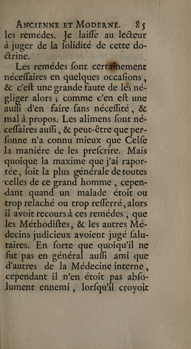 les remedes. Je laifle au lecteur à juger de la folidité de cette do- ctrine. Les remédes font certäfhement néceflaires en quelques occafions, &amp; c'eft une grande faute de lés né- oliger alors ; comme c'en eft une aufli d'en faire fans néceflité, &amp; mal à propos. Les alimens font né- ceflaires auffi, &amp; peut-être que per- fonne n’a connu mieux que Celfe la maniére de les prefcrire. Mais RARE la maxime que j'ai rapor- tée, foit la plus générale detoutes “celles de ce grand homme , cepen- dant quand un malade étoit ou trop relaché ou trop refferré, alors il avoit recours à ces remédes ; que les Méthodiftes, &amp; les autres Mé- decins judicieux avoient jugé falu- taires. En forte que quoiqu'il ne fut pas en général aufli ami que d’autres de la Médecine interne, cependant il n’en étoit pas abfa- lument ennemi , lorfqwil croyait