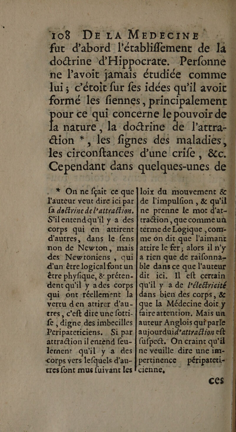 08 DELA MEDECINE . fut d’abord l'établiflement de doctrine d'Hippocrate. Perfonne ne l’avoit jamais étudiée comme lui; c’étoit fur fes idées qu’il avoit  les circonftances Cependant cans . * On ne fçait ce que l'auteur veut dire ici par {a doctrine de l’attrattion. S'ilentendqu'il y a des corps qui en attirent d’autres, dans le-fens non de Newton, mais des Newtoniens , qui d’un être logicalfontun être phyfique, &amp; préten- dent qu'il y ades corps qui ont réellement la vertu den attirer d’au- tres, c'eft dire une fotti- fe , digne des imbecilles Peripateticiens. Si par attradion il entend feu- lérnent qu'il y a des corps vers lefquels d’au- cres font mus fuivant les La # - PXAÈGE es 7e œ + asie 'e quelques-unes de So 08 | l Le loix du mouvement &amp;m de l’impulfion , &amp; qu’il à ne prenne le mot d’at-, traction , que commeuñ | terme de Logique ,com- me on dit que l’aimant attire le fer; alors il n’y | a rien que de raifonna= ble dans ce que l’auteur“ dit ici. Il eft certain qu'il y a de Pélebfricité ( dans bien des corps, 8 que la Médecine doit y” faireattention, Mais un. | auteur Anglois qu'parle aujourduid”attrattion ele | fufpcét. On craint qu'il ne veuille dire une 1m- pertinence péripatetis | cienne, À ces