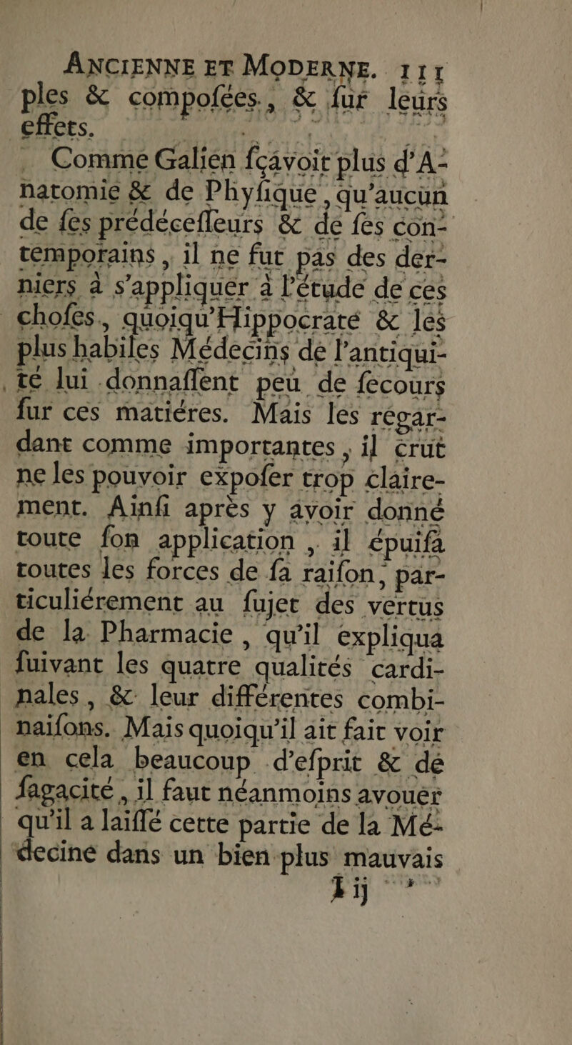 ples &amp; compofées, &amp; fur leurs effets. POYE DOE IR … Comme Galien fçâvoit plus d'A: natomie &amp; de Phyfique , qu'aucun de fes prédécefleurs &amp; de fes con remporains , il ne fur pas des der- mers à s'appliquer à l'étude de ces plus habiles Médecins dé l'antiqui- té lui .donnaffent peu de fecours fur ces matiéres. Mais les régar- dant comme importantes , il crut ne les pouvoir expofer trop claire- ment. Aïinfi après y avoir donné toute fon application , il épuifa routes les forces de fa raifon, par- ticuliérement au fujet des vertus de la Pharmacie, qu'il expliqua fuivant les quatre qualités cardi- nales, &amp; leur différentes combi- naifons. Mais quoiqu'il ait fait voir en cela beaucoup d’efprit &amp; dé fagacité , il faut néanmoins avouer qu'il a laïffé cette partie de la Mé: deciné dans un bien plus mauvais ti —