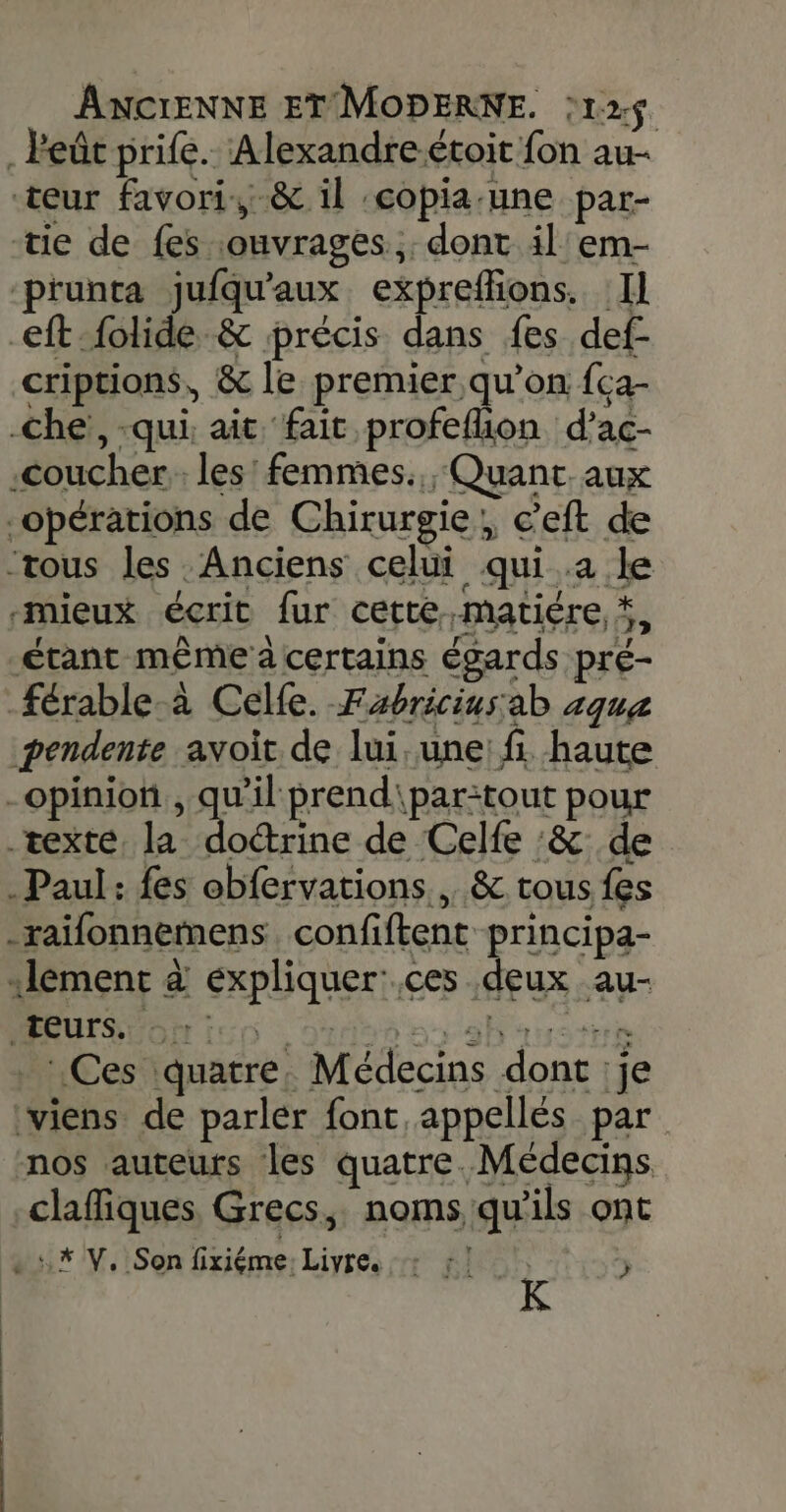 . Peût prife. Alexandreétoit fon au- teur favori, &amp; il :copia.une par- tie de fes ouvrages: dont il em- ‘prunta jufqu'aux expreffions. Il eft-folide &amp; précis dans fes def- criptions, &amp; le premier qu’on fca- che, -qui: ait fait profeflion d’ac- .coucher les! femmes. Quant. aux opérations de Chirurgie, c’eft de “tous les Anciens celui qui.a le “mieux écrit fur cette ,matiére, #, étant même a certains égards pré- férable-à Celle. Fabriciusab 4qua pendente avoit de lui, une: fi. haute -opinion , qu'il prend\par:tout pour texte, la Has de Celfe :&amp; de Paul: fes obfervations., &amp; tous fes -raifonnemens. confiftent principa- lement à expliquer:.ces deux au- PAUSE OH Ie0 oui 0 9buustrs _: Ces quatre, Médecins dont :je viens de parler font appellés par nos auteurs les quatre. Médecins claffiques Grecs, noms qu’ils ont ut /V.iSon fixiéme. Livre. RO j K