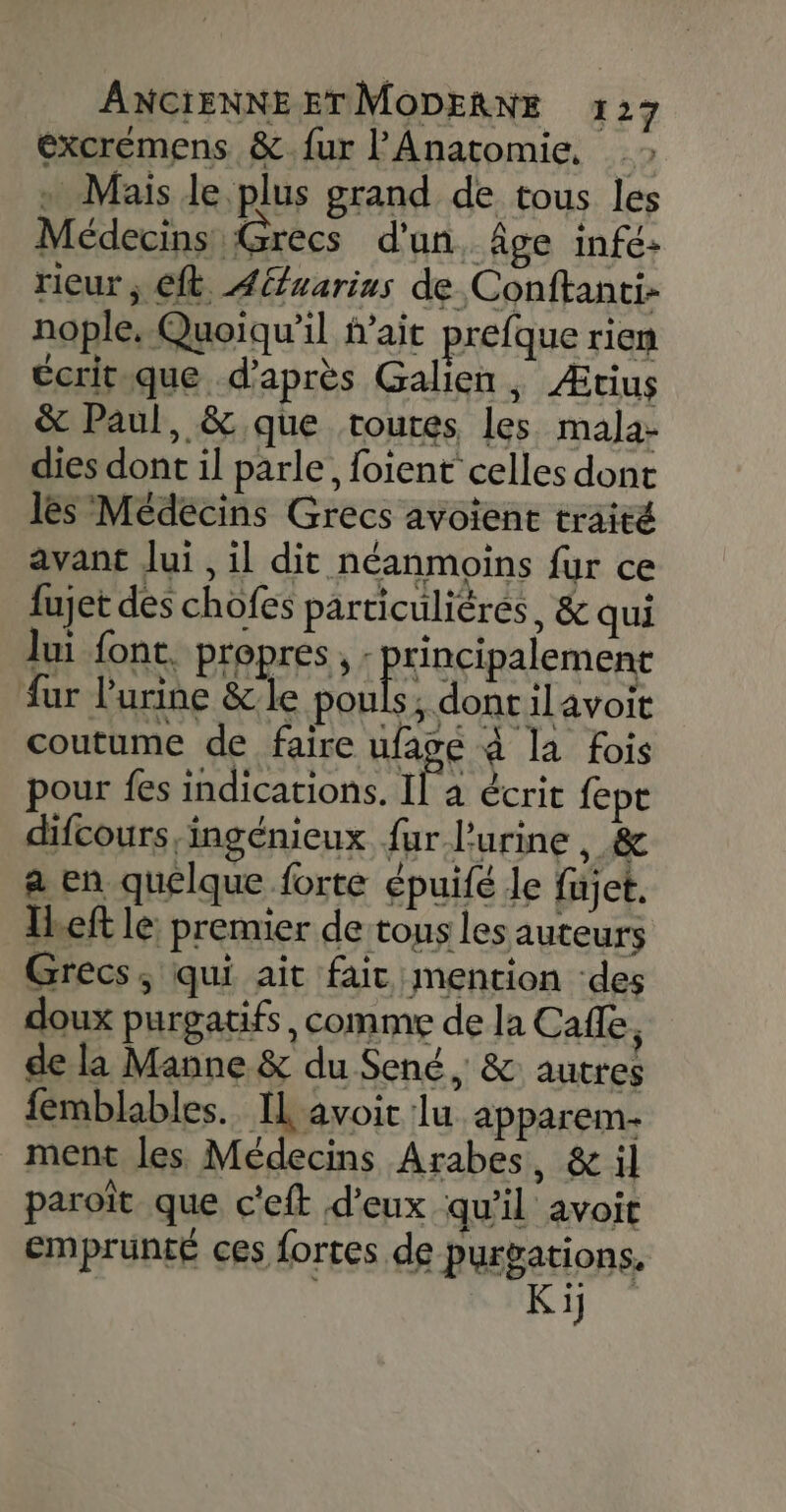 excremens &amp;.{fur l’Anatomie, «+ Mais le plus grand de tous les Médecins Grecs d'un, âge infé- rieur ; Gt Aéfuarius de Conftanti- nople, Quoiqu'il fait prefque rien ecritique d’après Galien , Ætius &amp; Paul, &amp; que toutes les mala- dies dont il parle, foient celles dont lès Médecins Grecs avoient traité avant Jui , il dit néanmoins fur ce fujet des chofes particulières, &amp; qui lui font. propres, : principalement fur l'urine &amp;le pouls, dontilavoit coutume de faire ufagé à la fois pour fes indications. 1 a écrit fept difcours,ingénieux fur l'urine , &amp; a en quelque forte épuifé le fujet. Ibeft le: premier de tous les auteurs Grecs, qui ait fair mention des doux purgatifs, comme de la Cafle ; de la Manne &amp; du Sené, &amp; autres femblables.. IL'avoit lu apparem- ment les Médecins Arabes, &amp; il paroït que c'eft d'eux qu'il avoit emprunté ces fortes de purvations. Ki]