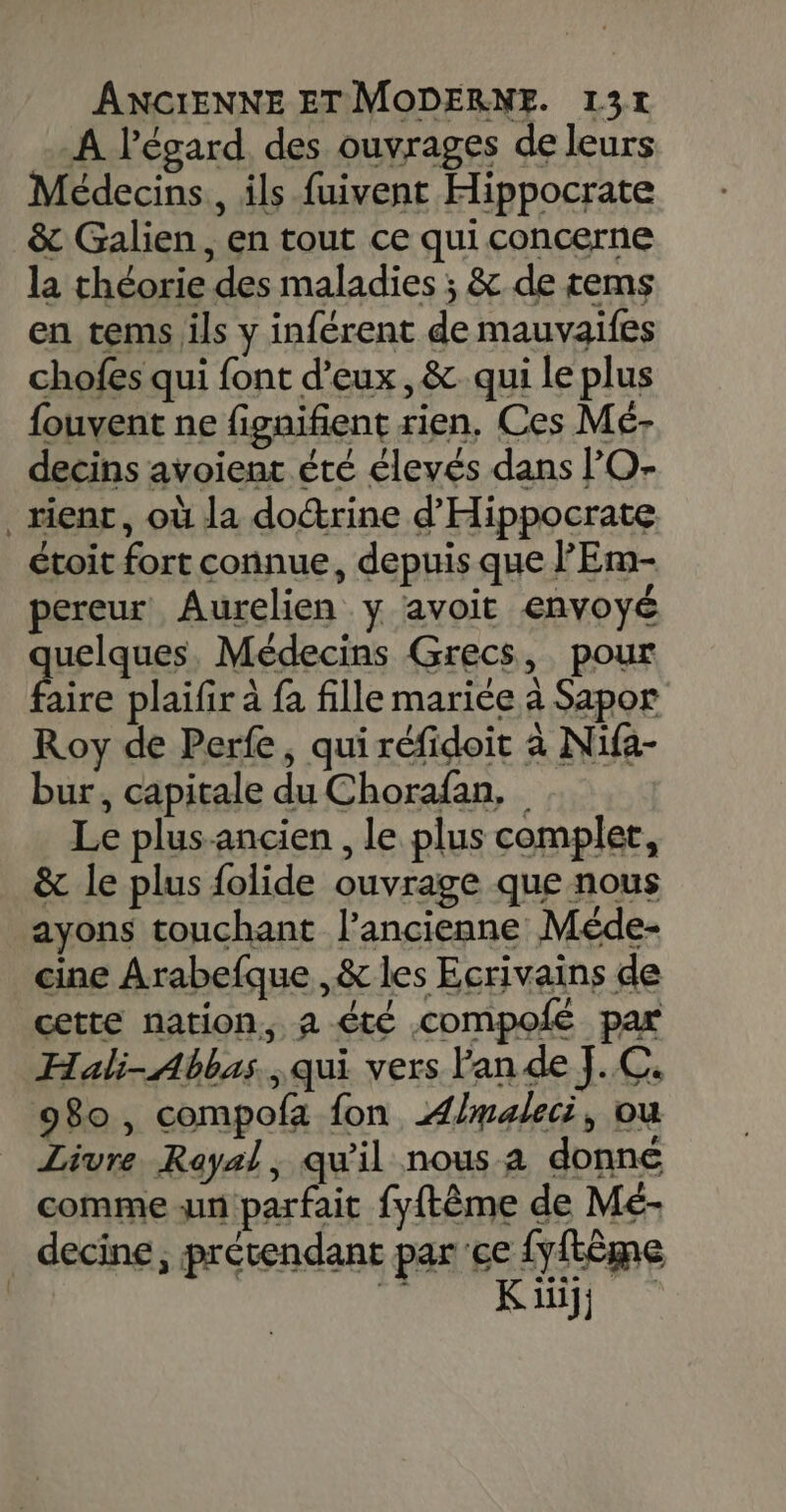 A l'égard. des ouvrages de leurs Médecins, ils fuivent Hippocrate &amp; Galien, en tout ce qui concerne la théorie des maladies ; &amp; de tems en tems ils y inférent de mauvaifes chofes qui font d'eux, &amp; qui le plus fouvent ne figaifient rien, Ces Mé- decins avoient été élevés dans O- _rient, où la doctrine d'Hippocrate étoit fort connue, depuis que 'Em- pereur Aurelien y avoit envoyé uelques, Médecins Grecs, pour de plaïfir à fa fille mariée à Sapor Roy de Perfe, qui réfidoit à Nifa- bur, capitale du Chorafan, Le plus-ancien , le plus complet, &amp; le plus folide ouvrage que nous ayons touchant l’ancienne Méde- cine Arabefque ,&amp; les Ecrivains de cette nation, a été compoié par Hali-Abbas., qui vers lande J.C. 980, compofa fon ÆAlmaleci, ou Livre Rayal, qu'il nous a donné comme un parfait fyftême de Mé- decine , prétendant parce {yftème | HR RL