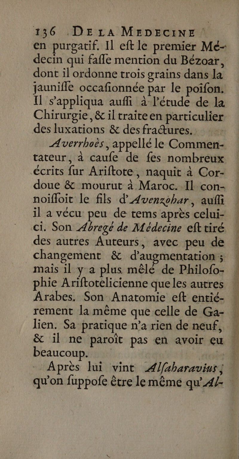 en purgatif. Il eft le premier Mé- decin qui fafle mention du Bézoar, dont il ordonne trois grains dans la jaunifle occafionnée par le poifon. Il s’appliqua auffi à l'étude de la Chirurgie, &amp; il traite en particulier des luxations &amp; des fradtures. Averrhoës , appellé le Commen- tateur, à caufe de fes nombreux écrits fur Ariftote, naquit à Cor- doue &amp; mourut à Maroc. Il con- noïfloit le fils d’'Avenzohar, auf il a vécu peu de tems après celui- ci. Son Æéregé de Médecine efttiré des autres Auteurs, avec peu de changement &amp; d'augmentation ; _ mais il y a plus mêlé de Philofo- phie Ariftotelicienne que les autres Arabes. Son Anatomie eft entié- rement la même que celle de Ga- lien. Sa pratique n’a rien de neuf, &amp; il ne paroït pas en avoir eu beaucoup. | Après Jui vint ÆA/aharavius, qu’on fuppofe être lemême qu’4/-