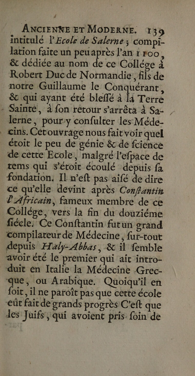 # ANCIENNE ET MODERNE. 139 intitulé l Ecole de Salerne ; compi- lation faite un peuaprès l'an 1 roo, &amp; dédice au nom de ce Collége à Robert Ducde Normandie; fils de notre Guillaume le Conquérant, St qui ayant été blefé à 4 Terre - Sainté, à fon rétour s'arrêta à Sa- | lerne , pour:y confulter les Méde- cins. Cétouvrage nous fait voir quel _ toit le peu de génie &amp; de fcience de cette Ecole, malgré l’efpace de tems qui s’étoit écoulé depuis fa fondation, Il n’eft pas aifé de dire ce qu'elle devint après Confantin l'Africain, fameux membre de ce Collége, vers la fin du douziéme fiécle: Ce Conftantin futun grand compilateur de Médecine, fut-tout depuis Æaly- Abbas, &amp; il femble avoir été le premier qui ait intro- duit én Italie la Médecine -Grec- que, ou Arabique. Quoiqu'il en _ foit, il ne paroît pas que certe école eût fait de grands progrès C’eft que des Juifs, qui avoient pris: foin de