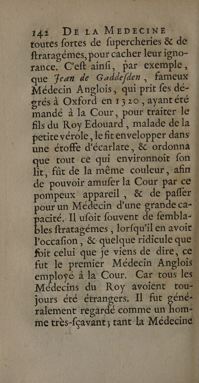 toutes fortes de fupercheries &amp; de ftraragémes, pour cacher leur igno- rance. C'eft ainfi, par exemple, que Jean de Gaddefäen , fameux Médecin Anglois, qui prit fes de- grés à Oxford en 1320 ,ayant été mandé à la Cour, pour traiter le fils du Roy Edouard , malade de la petice vérole, le fitenvelopper dans de pouvoir amufer la Cour par ce Poccafon, &amp; quelque ridicule que Quid te on employé à la Cour. Car vous les Médecins du Roy avoient tous jours été étrangers. Il fut Ft ralement regardé comme un hom