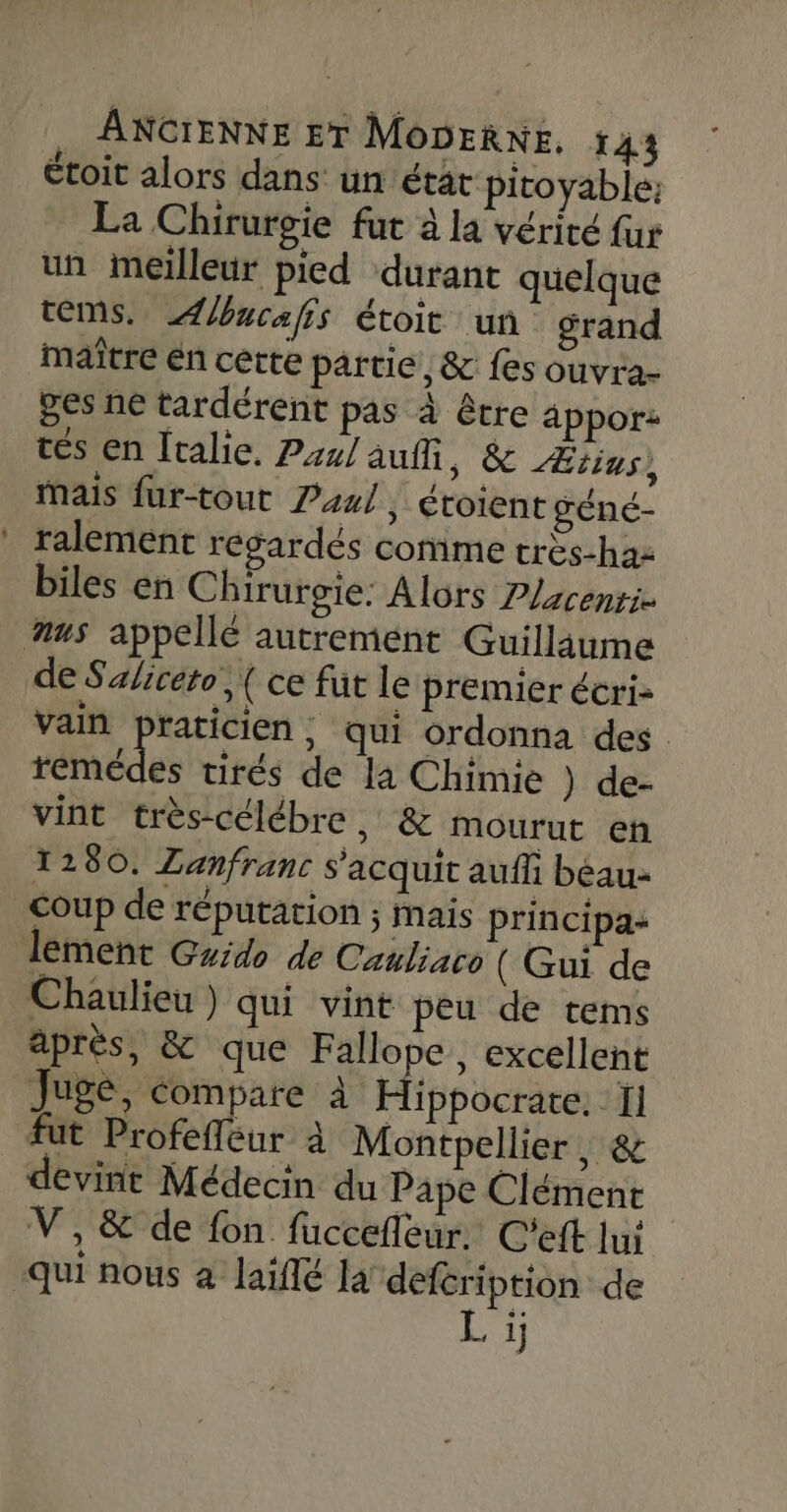 étoit alors dans un état pitoyable: La Chirurgie fut à la vérité fur un meilleur pied ‘durant quelque OMS. Æucafis étoit un grand maître én cette partie, &amp; fes ouvra- ges ne tardérent pas à être appor: tés en Iralie. Pr2/ auffi, &amp; Ætins, Mais fur-tout P44/, étoient géné- ralement resardés comme très-haz biles en Chirurgie: Alors P/zcenrie us appellé autrement Guillaume de Saliceto,( ce fut le premier écri- vain praticien, qui ordonna des Hédes tirés de la Chimie ) de- vint très-célébre , &amp; mourut eñ 1280. ZLanfranc s'acquit aufh béau- coup de réputation ; mais principa- lement Grido de Cauliaco ( Gui de Chaulieu) qui vint peu de tems après, &amp; que Fallope, excellent Juge, compare à Hippocrate. I] fut Profefleur à Montpellier, &amp; devint Médecin du Pape Clément V, &amp; de fon fuccefleur. C'eft lu: qui nous à laïflé la defcription de Li