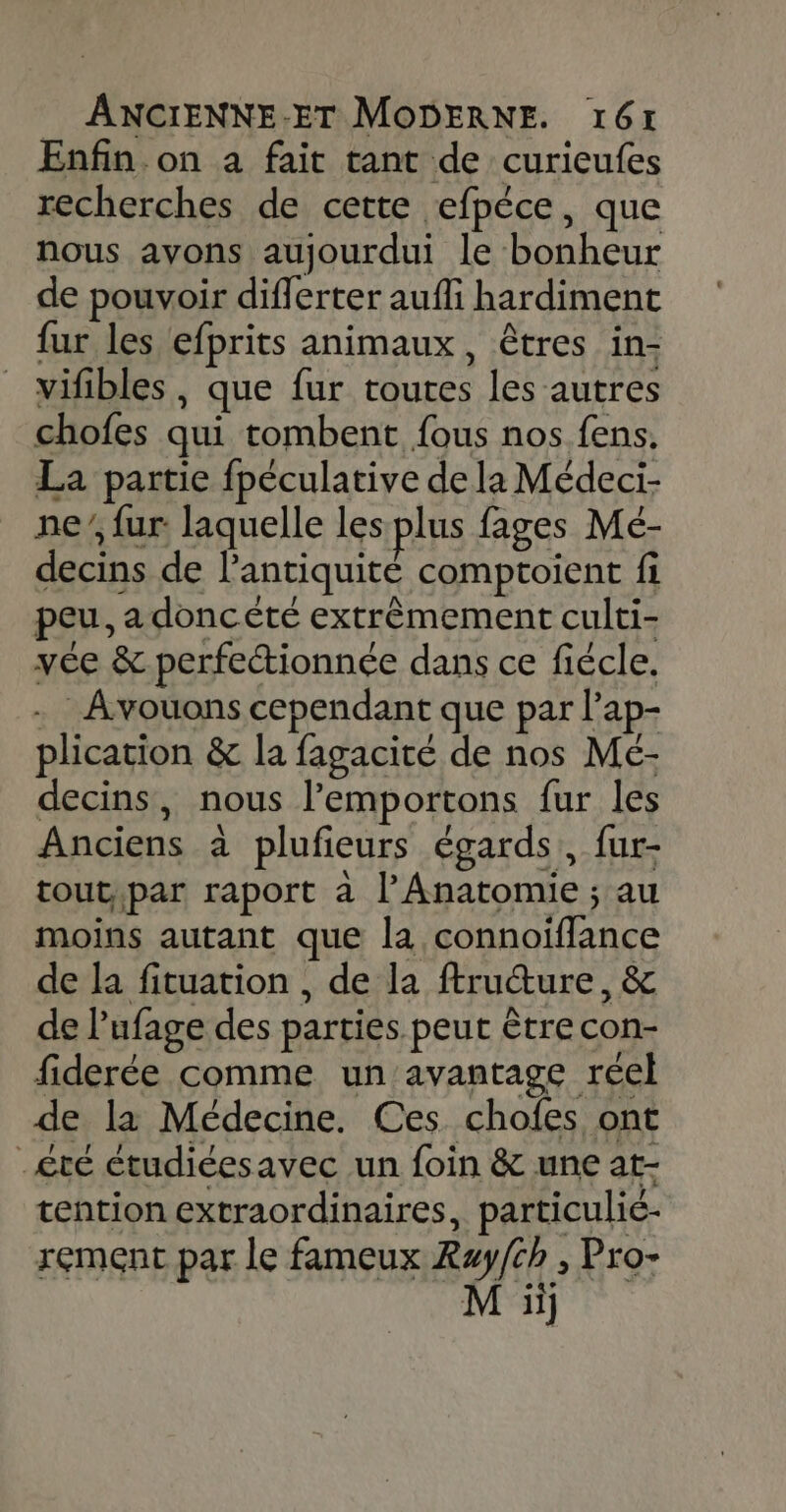 Enfin on à fait tant de curicufes recherches de cette efpéce, que nous avons aujourdui le bonheur de pouvoir diflerter aufli hardiment fur les efprits animaux, êtres in- vifibles , que fur toutes les autres chofes qui tombent fous nos fens. La partie fpéculative de la Médeci- ne’, fur laquelle les plus fages Mé- decins de l'antiquité comptoient fi peu, a doncété extrêmement culti- vée &amp; perfectionnée dans ce fiécle. . Avouons cependant que par l’ap- plication &amp; la fagacité de nos Meé- decins, nous l’emportons fur les Anciens à plufieurs égards, fur- tout,par raport à l’Anatomie ; au moins autant que la connoiffance de la fituation , de la ftruture, &amp; de l’ufage des parties peut être con- fiderée comme un avantage réel de la Médecine. Ces chofes ont _£té étudiéesavec un foin &amp; une at- tention extraordinaires, particulié- rement par le fameux Ray/ch , Pro- M ii