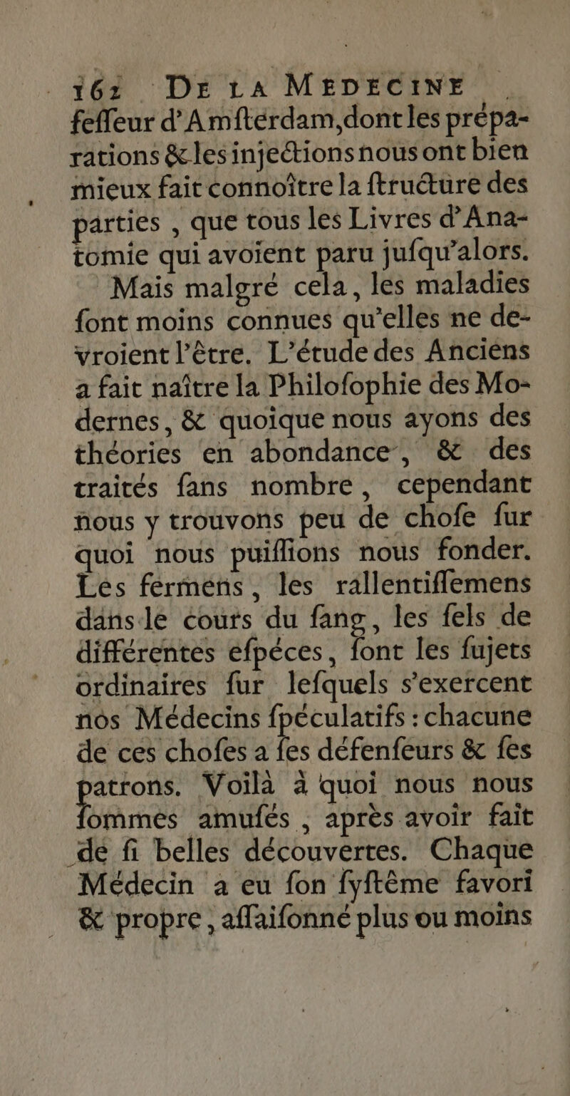 feffeur d’Amfteérdam,dontles prépa- rations &amp; les injetions nous ont bien mieux fait connoître la ftruture des parties , que tous les Livres d'Ana- tomie qui avoient paru jufqu’alors. Mais malgré cela, les maladies font moins connues qu’elles ne de- vroient l’être. L'étude des Anciens a fait naître la Philofophie des Mo- dernes, &amp; quoique nous ayons des théories en abondance, &amp; des traités fans nombre, cependant fous y trouvons peu de chofe fur quoi nous püilions nous fonder. Les fermens, les rallentiflemens dansle couts du fang, les fels de différentes efpéces, font les fujets ordinaires fur lefquels s’exercent nos Médecins fpéculatifs : chacune de ces chofes a Es défenfeurs &amp; {es RE Voilà à quoi nous nous ommés amufés , après avoir fait de fi belles découvertes. Chaque Médecin a eu fon fyftême favori . &amp; propre, affaifonné plus ou moins