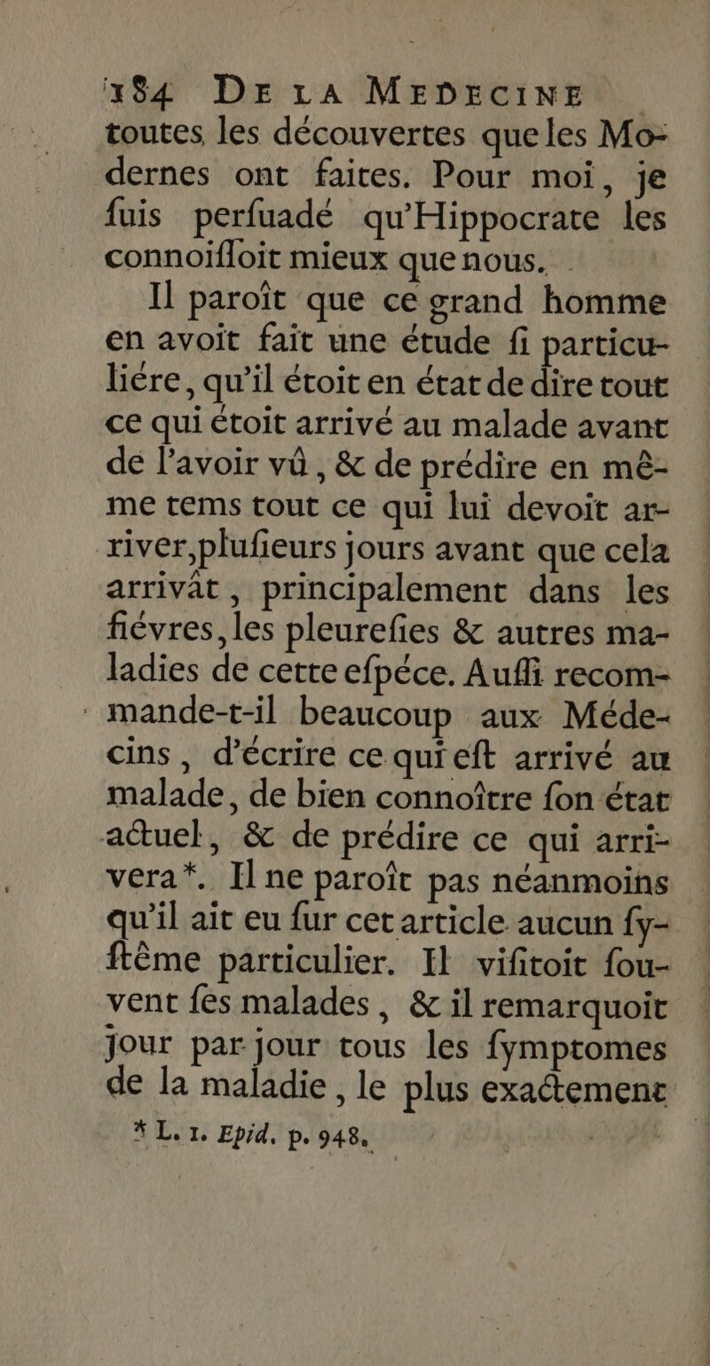 toutes les découvertes queles Mo- dernes ont faites. Pour moi, je fuis perfuadé qu'Hippocrate les connoïfloit mieux que nous. Il paroït que ce grand homme en avoit fait une étude fi particu- liére, qu’il étoit en état de dire tout ce qui étoit arrivé au malade avant de lavoir vû , &amp; de prédire en mè- me tems tout ce qui lui devoit ar- river,plufieurs jours avant que cela arrivat, principalement dans les fiévres, les pleurefies &amp; autres ma- ladies de cette efpéce. Aufli recom- mande-t-il beaucoup aux Méde- cins, d'écrire ce quieft arrivé au malade, de bien connoître fon état actuel, &amp; de prédire ce qui arri- vera*. Il ne paroît pas néanmoins qu'il ait eu fur cet article aucun fy- ftême particulier. Il vifitoit fou- | vent fes malades, &amp; il remarquoit | jour par jour tous les fymptomes de la maladie , le plus exactement # L. 1, Epid, p. 948, |