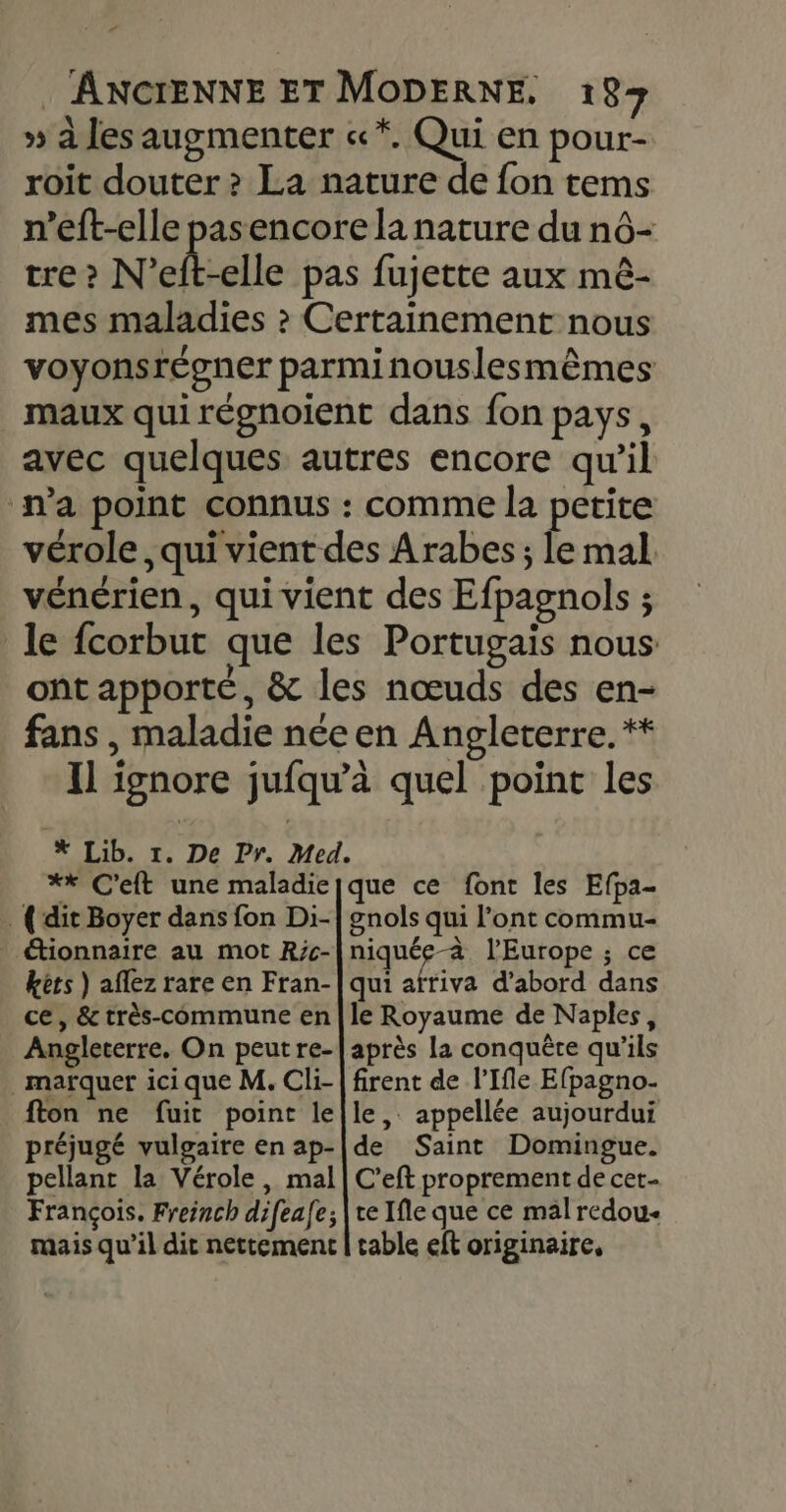 » à les augmenter «*. Qui en pour- roit douter &gt; La nature de fon tems n’eft-elle pasencore la nature du n6- tre? N ‘el-elle pas fujette aux mèê- mes maladies » Certainement nous voyonsrégner parminouslesmêmes maux qui régnoient dans fon pays, avec quelques autres encore qu’il n'a point connus : comme la petite vérole, qui vient des Arabes; le mal vénérien, qui vient des Efpagnols ; le fcorbut que les Portugais nous ont apporte, &amp; les nœuds des en- fans , maladie née en Angleterre. * Il ignore jufqu'à quel point les #* Lib. 1. De Pr. Med. ** C'eft une maladiejque ce font les Efpa- {dit Boyer dans fon Di- étionnaire au mot R;c- kets ) aflez rare en Fran- ce, &amp; très-commune en Angleterre, On peutre- marquer ici que M, Cli- fton ne fuit point le préjugé vulgaire en ap- pellant la Vérole, mal François. Freinch difeafe; mais qu’il dit nettement gnols qui l’ont commu- niquée-à l’Europe ; ce qui afriva d’abord dans le Royaume de Naples, après la conquête qu’ils firent de l’Ifle Efpagno- le, appellée aujourdui de Saint Domingue. C'eft proprement de cet ce Ifle que ce mal redou- table eft originaire,