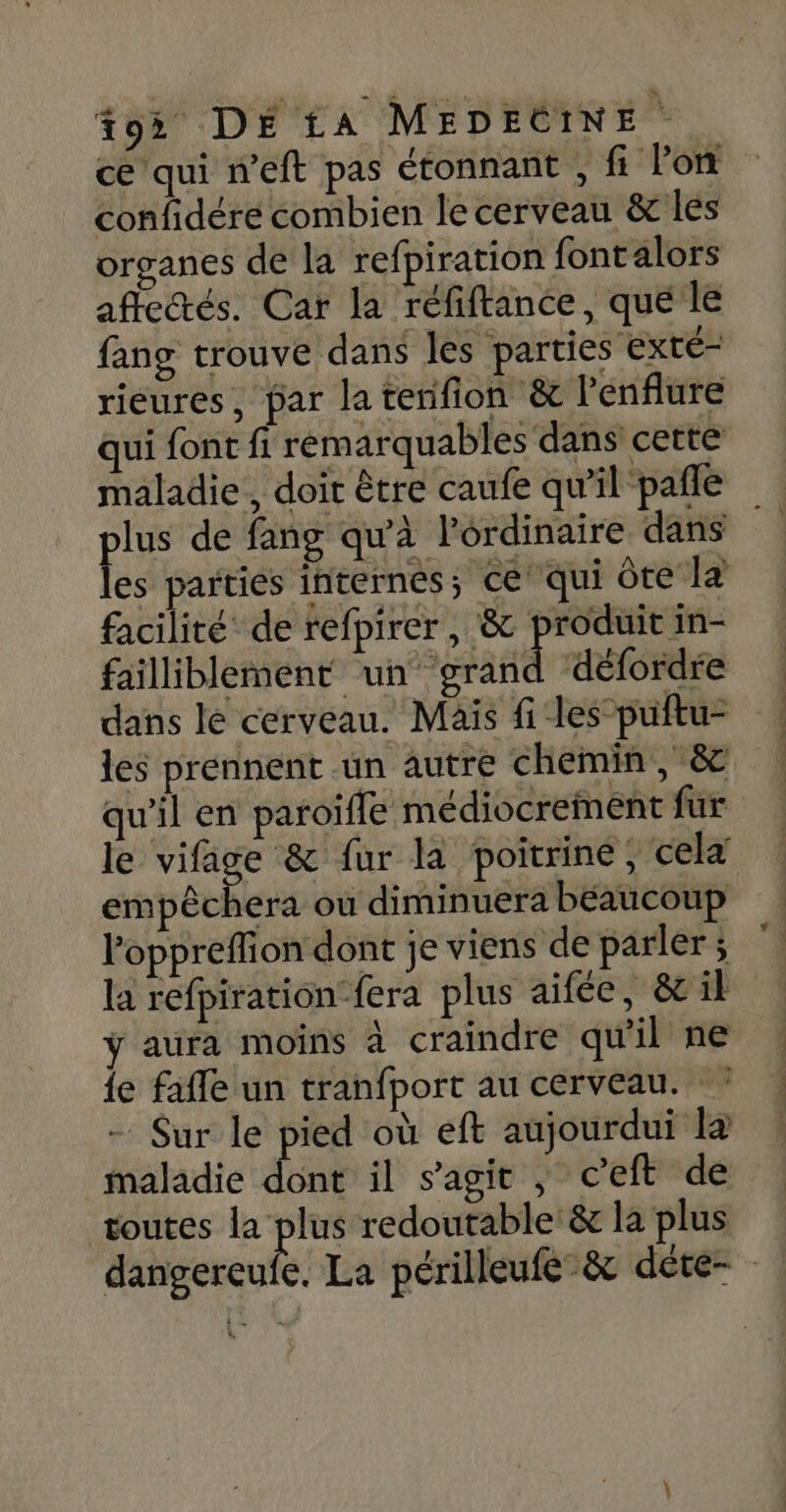 ce qui n’eft pas étonnant , fi lon confidére combien le cerveau &amp; les organes de la refpiration fontalors aficétés. Car la réfiftance, que le fang trouve dans les parties ‘Exté- rieures, par la terifion &amp; l’enflure qui font fi remarquables dans cette maladie, doit être caufe qu’il pañle lus de fang qu'à l'ordinaire dans fe parties internes; ce qui Ôte JE) facilité de refpirer , &amp; produit in- failliblement un grand défordre dans le cerveau. Mais files puftu- les prennent un autre chemin, &amp; qu'il en paroïffe médiocrement fur le vifage &amp; fur là poitrine, celd empêchera ou diminuera beaucoup loppreflion dont je viens de parler ; la refpiration-fera plus aifée, &amp; il ÿ aura moins à craindre qu'il ne le fafle un tranfport au cerveau. : Sur le pied où eft aujourdui la maladie dont il s’agit ; ceft de toutes la plus redoutable: &amp; la plus dangereufe. La périlleufe&amp; déte- 5