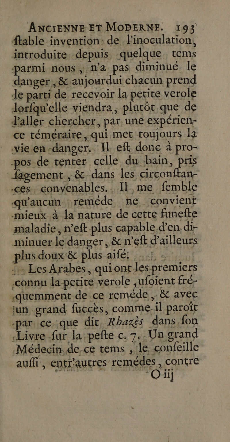 ftable invention: de linoculation, introduite. depuis quelque tems parmi nous ; na pas diminué. le danger ,&amp; aujourdui chacun prend de parti de recevoir la petite verole lorfqw’elle viendra, plutôt que de Jaller chercher, par. une expérien- ce téméraire, qui met toujours la vie en -danger. IL eft donc à pro- pos de tenter celle du bain, pris fagement , &amp;. dans les circonftan- ces. convenables.. Il, me femble qu'aucun :reméde he convient mieux à la nature de cette funefte maladie, n’eftplus capable.d’en. di- minuerle danger, &amp; n’eft d’ailleurs plus doux &amp; plus ME ALÉ 4 Les Arabes, quiont les premiers connu la-petite verole ,ufoient fré- «quemment de .ce reméde ,. &amp; avec jun grand fuccès, comme. il paroît ‘par ce. que dit, Rhaxès dans, fon Livre fur la pefte c. 7. Un grand Médecin. de, ce tems , le confeille auf, entr'autres remédes, contre PE 01)