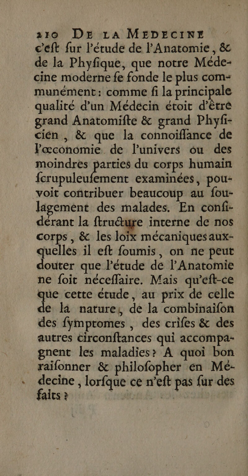 c'éft fur l'étude de l'Anatomie, &amp; de la Phyfique, que notre Méde- cine moderne fe fonde le plus com- munément: comme fi la principale qualité d’un Médécin étoit d’êtré grand Anatomifte &amp; grand Phyfi- cién , &amp; que la connoïfflance de Pœconomie. de l’univers ou des moindres ss du corps humain fcrupuleufement examinées, pou- voit contribuer beaucoup au fou- Jigement des malades. En confi- derant la ftruéture interne de nos corps , &amp; les loïx mécaniques aux- quelles il eft foumis, on ñe peut douter que l'étude de l’Anatomie ne foit néceflaire. Mais qu’eft-ce que cette étude, au prix dé celle de là nature, de la combinaifon des {Ymptromes , des crifes &amp; des autres circonftances qui accompä- gnent les maladies? A quoi bon raifonner &amp; philofopher en Mé- decine , lorfque ce n’eft pas fur des faits ? “rente À etais