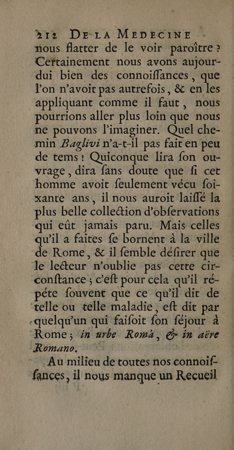 nous flatter de le voir paroître ? Ceftainement nous avons aujour- dui bien des connoiflances, que l'on n’avoit pas autrefois, &amp; en les appliquant comme il faut, nous pourrions aller plus loin que nous ne pouvons l’imaginer. Quel che- min Baglivi n’a-t-il pas fait en peu de tems! Quiconque lira fon ou- vrage , dira fans doute que fi cet homme avoit feulement vécu foi- xante ans, il nous auroit laiflé la plus belle collection d’obfervations qui eût jamais paru. Mais celles qu’il a faites fe bornent à la ville de Rome, &amp; il femble défirer que le lecteur n'oublie pas cette cir- conftance ; c’eft pour cela qu'il ré- péte fouvent que ce qu'il dit de telle ou telle maladie, eft dit par -quelqu'un qui faifoit fon féjour à Rome; in #rbe Roma, € in aëre Romano. | | Au milieu de toutes nos connoif- fances, il nous manque un Recueil