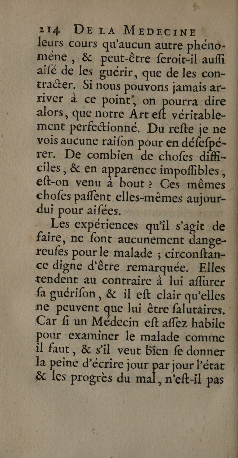 &amp;. 214 DE LA MEDECINE leurs cours qu'aucun autre phéno- méne , &amp; peut-être feroit-il aufli aifé de les guérir, que de les con- tracter. Si nous pouvons jamais ar- river à ce point, on pourra dire alors, que notre Âre elle véritable- ment perfectionné. Du refte je ne vois aucune raïfon pour en défefpé- rer. De combien de chofes diffi- ciles, &amp; en apparence impoffbles , eft-on venu à bout &gt; Ces mêmes chofes paflent elles-mêmes aujour- dui pour aifées. en Les expériences qu’il s’agit de faire, ne font aucunement dange- reufes pour le malade ; circonftan- ce digne d’être remarquée. Elles tendent au contraire à lui aflurer fa guérifon, &amp; il eft clair qu’elles Car fi un Médecin eft affez habile pour ‘examiner le malade comme il faut, &amp; s’il veut bien fe donner la peine d’écrire jour ar jour l’état &amp; les progrès du mal, n’eft-il pas