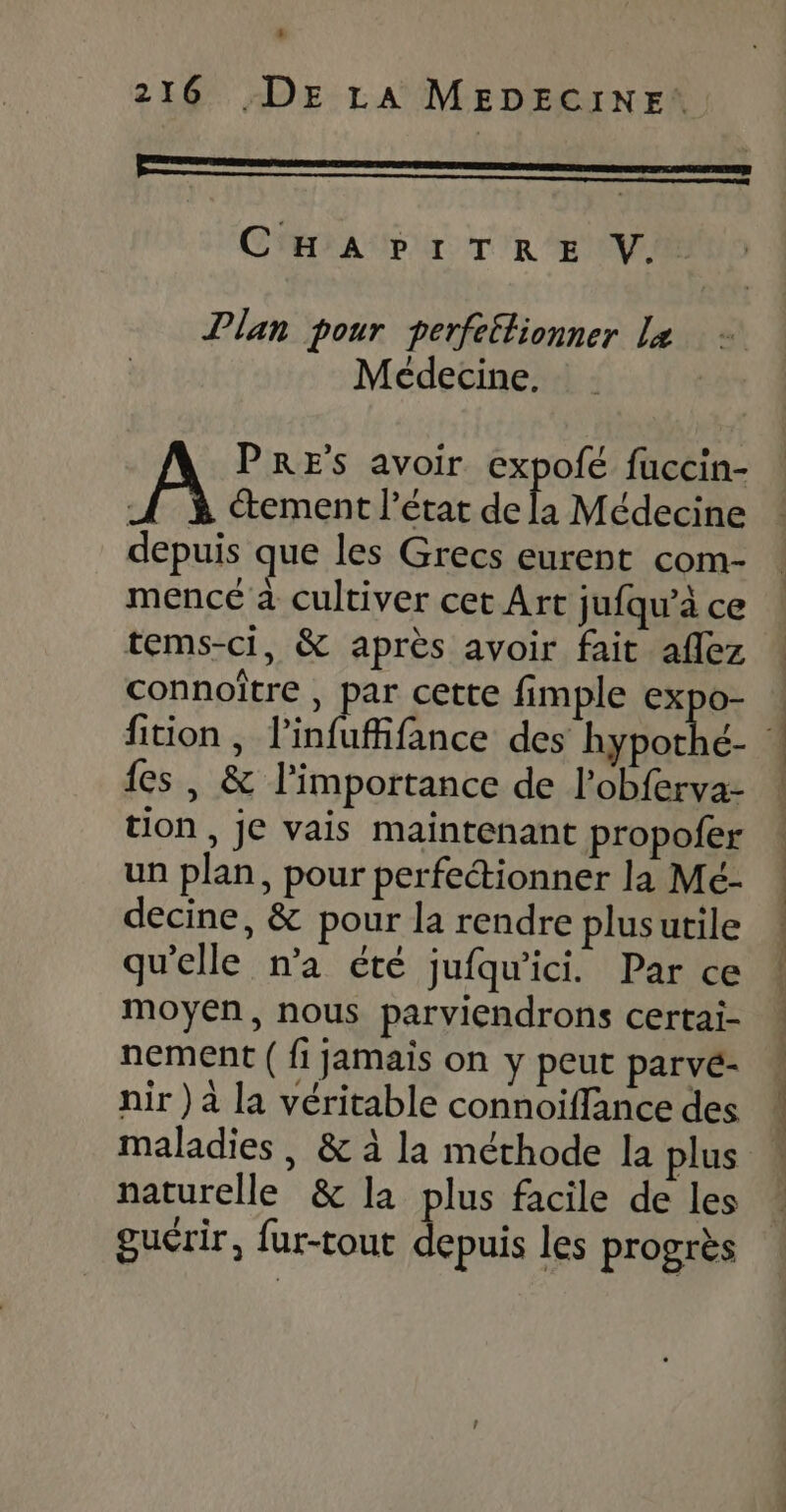 CHAPITRE V.. Plan pour perfeétlionner Le Médecine. PRES avoir expofé fuccin- | “ement l’état fais Médecine depuis que les Grecs eurent com- mencé à cultiver cet Art jufqu’à ce tems-ci, &amp; après avoir fait aflez connoître , par cette fimple spi {es , &amp; l'importance de l’obferva- tion , je vais maintenant propofer un plan, pour perfectionner la Mé- decine, &amp; pour la rendre plusutile qu'elle n’a été jufqu'ici. Par ce moyen, nous parviendrons certai- nement ( fi jamais on y peut parvé- nir ) à la véritable connoiffance des naturelle &amp; la plus facile de les guérir, fur-tout depuis les progrès Re Sr à ma