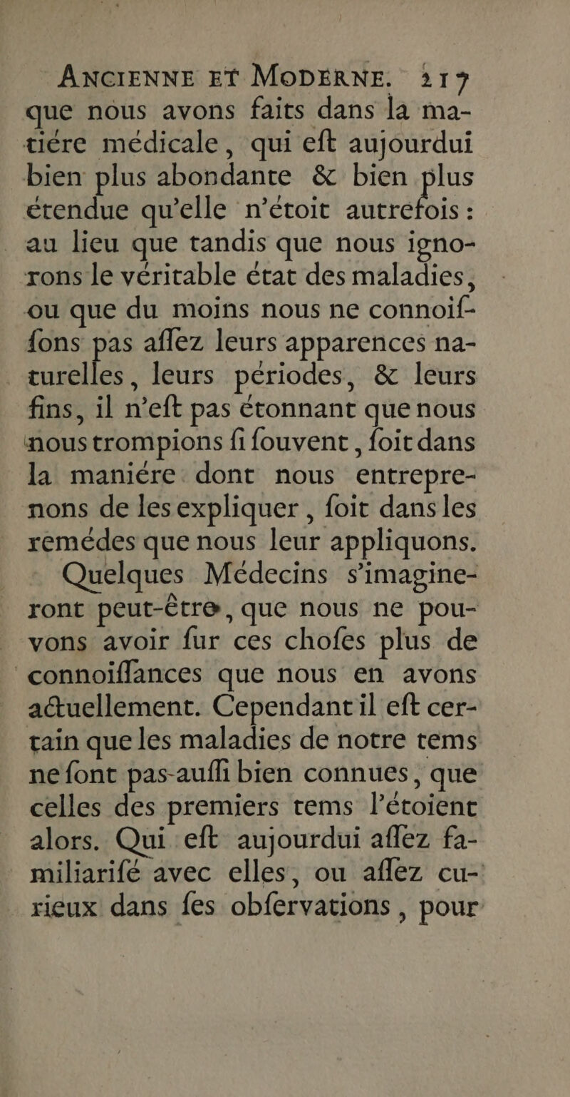 que nous avons faits dans la ma- tiére médicale, qui eft aujourdui bien plus abondante &amp; bien plus étendue qu’elle n’étoit MAGIE au lieu que tandis que nous igno- rons le véritable état des maladies, ou que du moins nous ne connoif- fons pas aflez leurs apparences na- turelles, leurs périodes, &amp; leurs fins, il n’eft pas étonnant que nous nous trompions fi fouvent, foit dans la maniére dont nous entrepre- nons de lesexpliquer , foit dans les remédes que nous leur appliquons. Quelques Médecins s’imagine- ront peut-Ëtr@, que nous ne pou- vons avoir fur ces chofes plus de connoiïffances que nous en avons actuellement. Cependantil eft cer- rain que les maladies de notre tems ne font pas-aufhi bien connues, que celles des premiers tems létoienc alors. Qui eft aujourdui aflez fa- miliarifé avec elles, ou aflez cu- rieux dans fes obfervations , pour