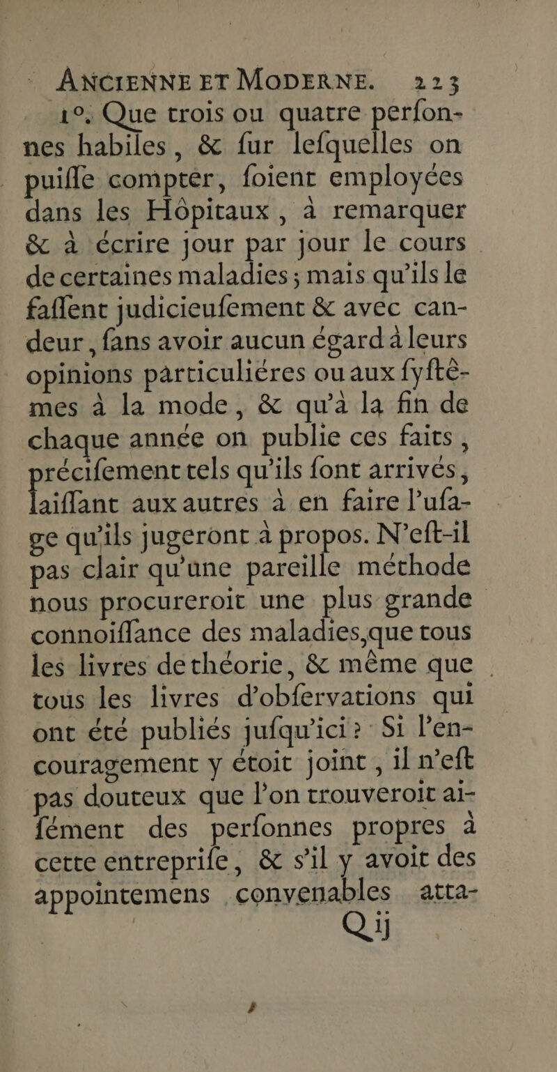 1°, Que trois ou quatre perfon- nes habiles, &amp; fur lefquelles on puifle compter, foienr employées dans les Hôpitaux , à remarquer &amp; à écrire jour par jour le cours de certaines maladies; mais qu’ils le faflent judicieufement &amp; avec can- deur , fans avoir aucun égard à leurs opinions particuliéres ou aux fyftè- mes à la mode, &amp; qu'a la fin de chaque année on publie ces faits, récifement tels qu'ils font arrivés, Liane aux autres à en faire l’ufa- ge qu'ils jugeront à propos. N’eft-il pas clair qu'une pareille méthode nous procureroit une plus grande connoïflance des maladies, que tous les livres dethéorie, &amp; même que tous les livres d’obfervations qui ont été publiés jufqu’ici? Si l’en- couragement y étoit joint , il n’eft pas douteux que l’on trouveroit ai- fément des perfonnes propres à cette entreprife, &amp; s’il y avoit des appointemens .convenables atta-