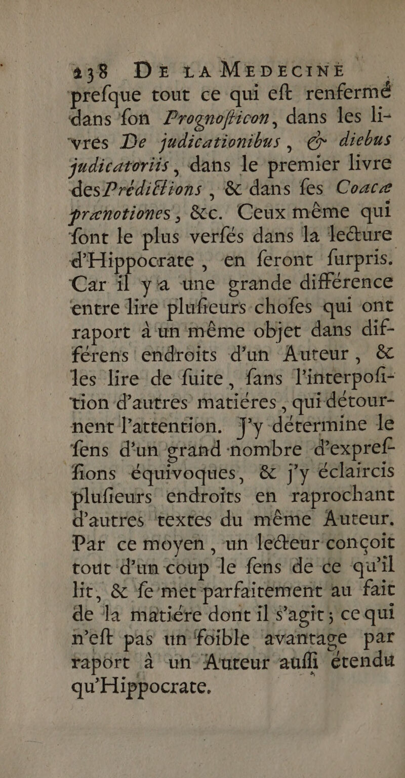 #38 DE La MEDECINE . prefque tout ce qui eft renferme dans {on Prognofficon, dans les li- vrés De judicationibus, € diebus judicatoriis , dans le premier livre des?rédiftions , &amp; dans fes Coace prænotiones, &amp;c. Ceux même qui font le plus verfés dans la lecture d'Hippocrate , en feront furpris. Car il yia une grande différence entre lire plufieurs-chofes qui ont raport àwn‘même objet dans dif- férens endroits d’un Auteur, &amp; les lire de fuite, fans l'interpofi- tion d’autres matières, quidétour- nent l'attention. J'y détermine le fens d'un grand nombre d’expref- fions équivoques, &amp; j'y éclaircis plufieurs endroits en raprochant d'autres textes du même Auteur. Par ce moyen, un lecteur conçoit tout d’un coup le fens de ce qu'il Ht, &amp; fe mét parfaitement au fait de la matiere dont il S'agit; ce qui n’eft pas un foible avantage par rapôrt à un Aureur auffi étendu qu'Hippocrate, F3