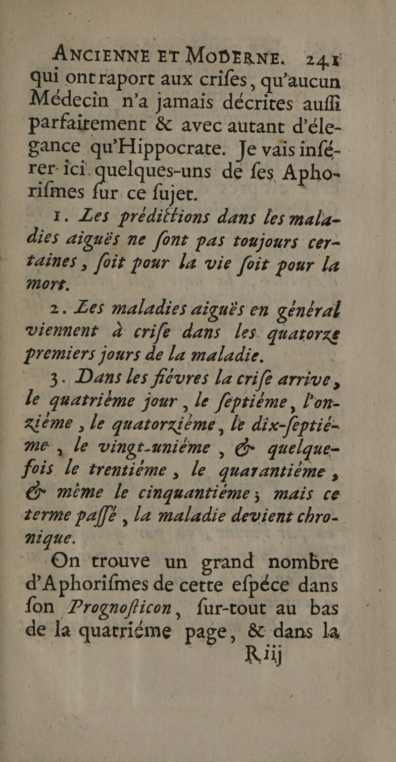 Qui ontraport aux crifes, qu'aucun Médecin n’a jamais décrites auf parfaitement &amp; avec autant d’éle- gance qu'Hippocrate. Je vais infé- rer. ici. quelques-uns de fes Apho- rifmes is ce fujet. 1. Les prédittions dans Les mala- dies aiguës ne font pas toujours cer- taines , foit pour la vie foit pour La Mort. 2. Les maladies aiguës en général Viennent à crile dans les. quatorze Premiers jours de la maladie. 3. Dans les fievres la crife arrive, . È ; ° / 2. le quatrième jour &gt; le féptième, / om xiéme , le quatorxième, le dix-feptie- me, le vingt-uniéme |, @ quelque- fois le trentiéme , le quarantième , € mème le cinquantiéme; mais ce terme palle , la maladie devient chro- nique. | On trouve un grand nombre dAphorifmes de cette efpéce dans fon Prognofficon, fur-tout au bas de la quatrième page, &amp; dans la bé) du 4