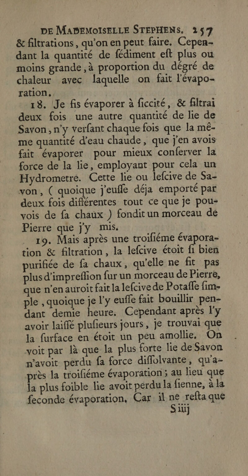 &amp; filtrations, qu'on en peut faire. Cepen-- dant la quantité de fédiment eft plus ou moins grande ,à proportion du dégré de chaleur avec laquelle on fait l'évapo- ration. 13. Je fis évaporer à ficcité, &amp; filtrai deux fois une autre quantité de lie de Savon, n’y verfant chaque fois que la mé- me quantité d’eau chaude, que j'en avois fait évaporer pour mieux conferver la force de la lie, employant pour cela un Hydrometre. Cette lie ou lefcive de Sa- von, ( quoique j'euffe déja emporté par deux fois difiérentes tout ce que je pou- vois de fa chaux ) fondit un morceau de Pierre que jy mis. 19. Mais après une troifiéme évapora- tion &amp; filtration, la lefcive étoit f1 bien purifiée de fa chaux, qu'elle ne fit pas plus d’impreflion fur un morceau de Pierre, que n’en auroit fait la lefcive de Potaffe fim- ple , quoique je l’y euffe fait bouillir pen- dant demie heure, Cependant après l'y avoir laiffé plufieurs jours, je trouvai que la furface en étoit un peu amollie, On voit par là que la plus forte lie de Savon n’avoit perdu fa force diflolvante, qu'a- près la troifiéme évaporation 3 au lieu que la plus foible lie avoit perdu la fienne, à la feconde évaporation, Car il à _refta que li]