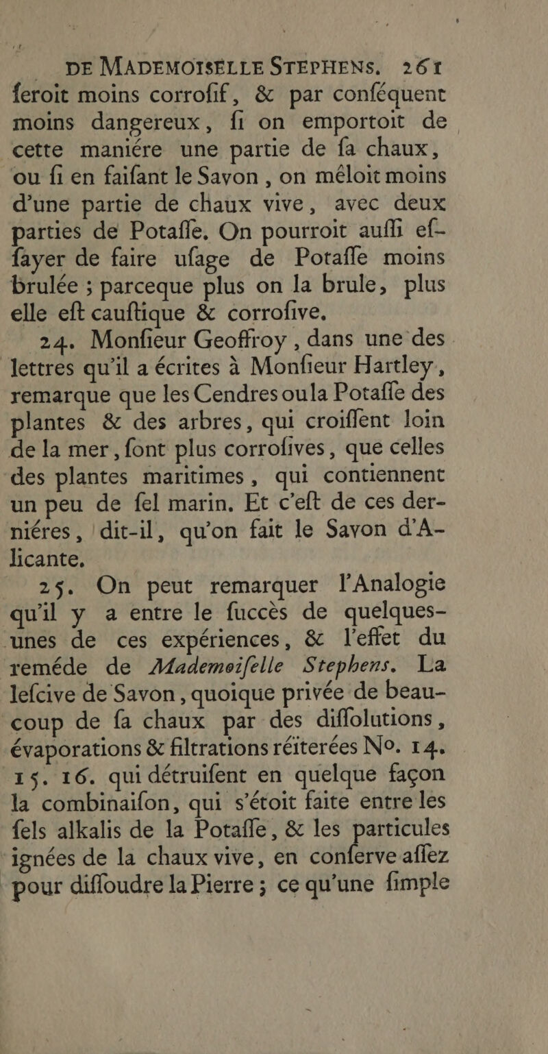 feroit moins corrofif, &amp; par conféquent moins dangereux, fi on emportoit de cette maniére une partie de fa chaux, ou fi en faifant le Sayon , on méloit moins d’une partie de chaux vive, avec deux parties de Potafle, On pourroit aufli ef- fayer de faire ufage de Potafle moins brulée ; parceque plus on la brule, plus elle eft cauftique &amp; corrofive, 24. Monfieur Geoffroy , dans une des lettres qu’il a écrites à Monfieur Hartley, remarque que les Cendres oula Potafe des plantes &amp; des arbres, qui croiflent loin de la mer, font plus corrofives, que celles des plantes maritimes , qui contiennent un peu de fel marin. Et c'eft de ces der- niéres, dit-il, qu’on fait le Savon d’A- licante. 25. On peut remarquer l’Analogie qu'il y a entre le fuccès de quelques- unes de ces expériences, &amp; l'effet du reméde de AÆfademoifelle Stephens. La lefcive de Savon, quoique privée de beau- coup de fa chaux par des diflolutions , évaporations &amp; filtrations réiterées No. 14. 15. 16. qui détruifent en quelque façon la combinaifon, qui s’étoit faite entre les {els alkalis de la Potañle, &amp; les particules ignées de la chaux vive, en pre affez pour diffoudre la Pierre ; ce qu’une fimple