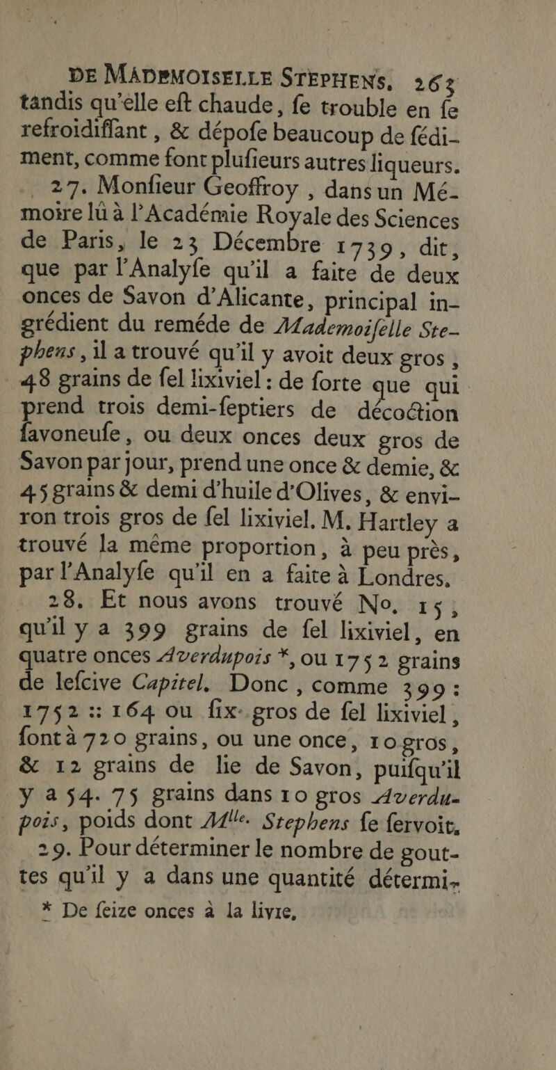 tandis qu’elle eft chaude, fe trouble en fe refroïdiflant , &amp; dépofe beaucoup de fédi- ment, comme font plufieurs autres liqueurs. . 27. Monfieur Geoffroy , dansun Mé- moire lü à l’Académie Royale des Sciences de Paris, le 23 Décembre 139, dit, que par l'Analyfe qu'il a faite de deux onces de Savon d’Alicante, principal in- grédient du reméde de Alzdemoifelle Ste- phens , il a trouvé qu'il y avoit deux gros ; 48 grains de el lixiviel : de forte que qui prend trois demi-feptiers de décoétion favoneufe, ou deux onces deux gros de Savon par jour, prend une once &amp; demie, &amp; 45 grains &amp; demi d’huile d'Olives, &amp; envi- ron trois gros de fel lixiviel, M. Hartley a trouvé la même proportion, à peu près, par l’Analyfe qu'il en a faite à Londres. 28. Et nous avons trouvé No, 14, qu'il Ya 399 grains de fel lixiviel, en quatre onces Averdupois *, OU 175 2 grains de lefcive Capirel, Donc , comme 399: 1752 :: 164 ou fix: gros de fel lixiviel , font à 720 grains, ou une once, 10 gros, &amp; 12 grains de lie de Savon, puifqu’il ÿ a 54. 75 grains dans ro gros Averdu- . pois, poids dont A1! Srephens fe fervoit. 29. Pour déterminer le nombre de gout- tes qu'il y a dans une quantité détermi. * De feize onces à La livre,