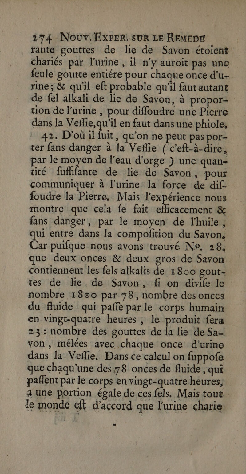 rante gouttes de lie de Savon étoient chariés par l'urine , il n’y auroit pas une feule goutte entiére pour chaque once d’u- rine; &amp; qu'il eft probable qu'il faut autant de fel alkali de lie de Savon, à propor- uon de l'urine , pour difloudre une Pierre dans la Veflie,qu'il en faut dansune phiole, 2. D'où il fuit, qu’on ne peut pas por- ter fans danger à la Veflie ( c'eft-à-dire, par le moyen de l’eau d'orge ) une quan- tité fufhfante de lie de Savon, pour communiquer à l'urine la force de dif- foudre la Pierre. Mais l'expérience nous montre que cela fe fait eflicacement &amp; fans danger, par le moyen de Fhuile ; qui entre dans la compolition du Savon, Car puifque nous avons trouvé No. 28. que deux onces &amp; deux gros de Savon contiennent les fels alkalis de 1800 gout- tes de He de Savon, fi on divife le nombre 1860 par 78, nombre des onces du fluide qui pañle par le corps humain en vingt-quatre heures , le produit fera 23: nombre des gouttes de la lie de Sa- von, mélées avec chaque once d'urine dans la Veflie, Dans ce calcul on fuppofe que chaqu’une des 78 onces de fluide , qui pañlent par le corps en vingt-quatre heures, a une portion égale de ces fels. Mais tout le monde eft d'accord que l'urine charie