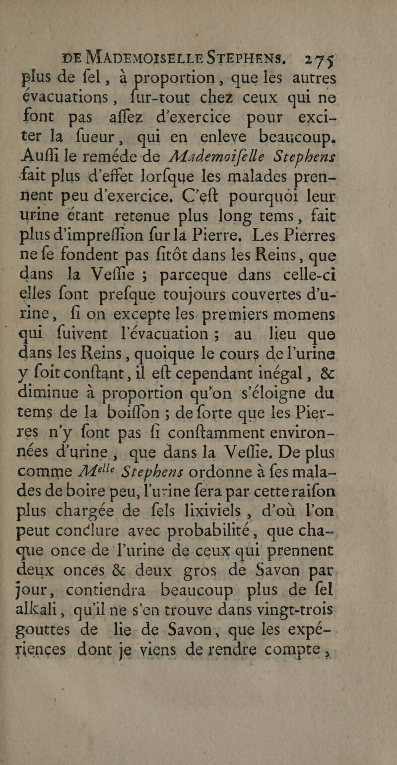 plus de fel, à a: , que les autres évacuations, fur-tout chez ceux qui ne font pas affez d'exercice pour exci- ter la fueur, qui en enleve beaucoup. Auf le reméde de Alademoifelle Stephens fait plus d'effet lorfque les malades pren- nent peu d'exercice. C’eft pourquoi leur urine étant retenue plus long tems, fait plus d’impreflion fur la Pierre, Les Pierres ne fe fondent pas fitôt dans les Reins, que dans la Vefe ; parceque dans celle-ci elles font prefque toujours couvertes d’u- rine, fi on excepte les premiers momens qui fuivent l'évacuation ; au lieu que dans les Reïins, quoique le cours de l’urine y foit conftant, il eft cependant inégal, &amp; diminue à proportion qu’on s'éloigne du tems de la boiflon ; de forte que les Pier- res n'y font pas fi conftamment environ- nées d'urine, que dans la Vefie, De plus comme Ael!e Srephens ordonne à fes mala- des de boire peu, l'urine fera par cetteraifon plus chargée de fels lixiviels, d’où l'on peut conclure avec probabilité, que cha- que once de l'urine de.ceux qui prennent deux onces &amp; deux gros de Savon par jour, contiendra beaucoup plus de fel alkali, qu'il ne s’en trouve dans vingt-trois gouttes de lie de Savon, que les expé-. riences dont je viens de rendre compte,