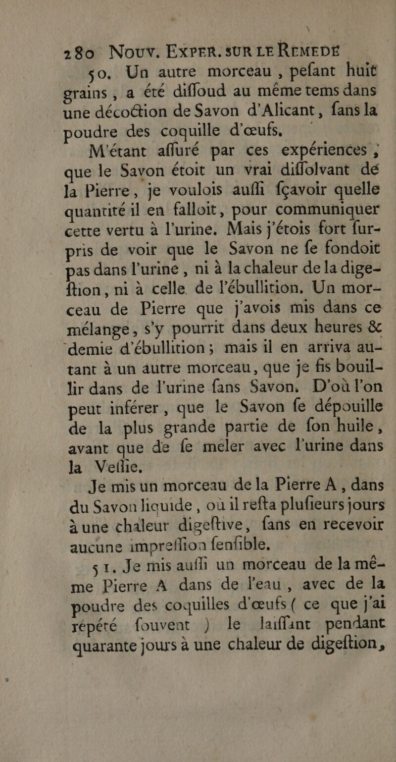 \ | 230 Nouv. ExPER. SUR LE REMEDÉ so. Un autre morceau, pefant huit grains , a été difloud au même tems dans une décoction de Savon d’Alicant, fans la poudre des coquille d'œufs, M'étant affuré par ces expériences , que le Savon étoit un vrai diffolvant dé la Pierre, je voulois aufli fçavoir quelle quantité il en falloit, pour communiquer cette vertu à l'urine. Mais j'étois fort fur- pris de voir que le Savon ne fe fondoit pas dans l’uriné , ni à la chaleur de la dige- flon , ni à celle de l’ébullition. Un mor- ceau de Pierre que j'avois mis dans ce mélange, s'y pourrit dans deux heures &amp; ‘demie d'ébullition; mais il en arriva au- tant à un autre morceau, que je fis bouil- lir dans de l'urine fans Savon, D'où l’on peut inférer, que le Savon fe dépouille de la plus grande partie de fon huile, avant que de fe meler avec l'urine dans la Vefhe, Je mis un morceau de la Pierre À , dans du Savon liquide , où il refta plufieurs jours àune chaleur digeftive, fans en recevoir aucune impreflion fenfble, 1. Je mis aufli un morceau de la mé- me Pierre À dans de l'eau, avec de la poudre des coquilles d'œufs ( ce que j'ai répété fouvent ) le laffant pendant quarante jours à une chaleur de digeftion,