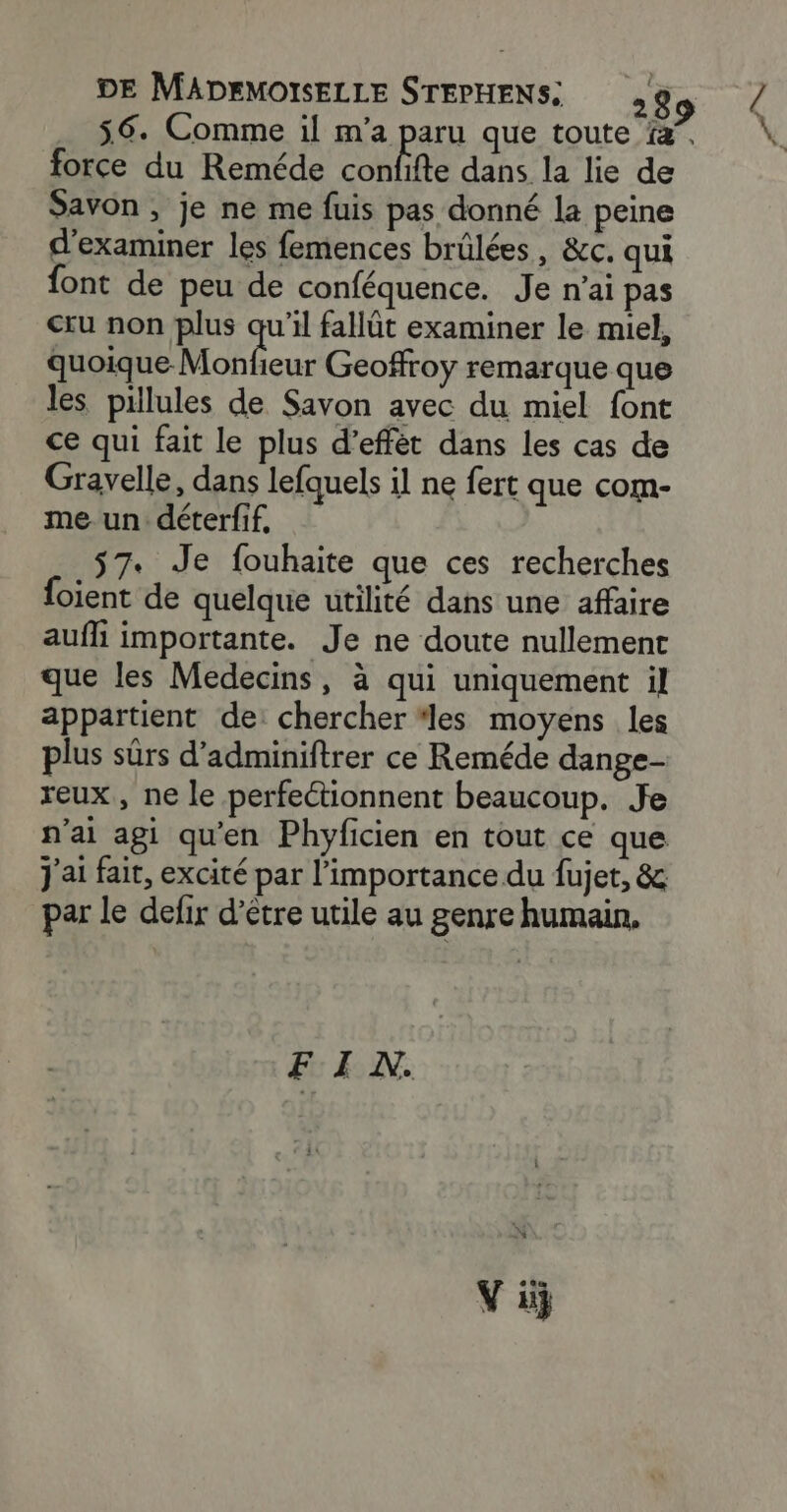 . 56. Comme il m'a paru que toute fa”, force du Reméde confifte dans la lie de Savon , je ne me fuis pas donné la peine d'examiner les femences brülées, &amp;c. qui font de peu de conféquence. Je n'ai pas cru non plus qu'il fallüt examiner le miel, quoique. Moblous Geoffroy remarque que les pillules de Savon avec du miel font ce qui fait le plus d’effét dans les cas de Gravelle, dans lefquels il ne fert que com- me un déterfif, $7. Je fouhaite que ces recherches foient de quelque utilité dans une affaire aufli importante. Je ne doute nullement que les Medecins, à qui uniquement il appartient de: chercher “les moyens les plus sûrs d’adminiftrer ce Reméde dange- reux, ne le perfectionnent beaucoup. Je n'ai agi qu'en Phyficien en tout ce que j'ai fait, excité par l'importance du fujet, &amp; par le delir d’être utile au genre humain, FIN. Vi