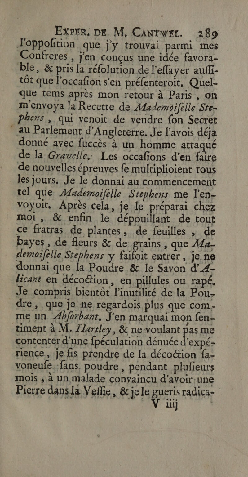 J'oppofition que j'y trouvai parmi mes Confreres , j'en conçus une idée favora- ble, &amp; pris la réfolution de l'effayer auffi- tôt que l’occafion s’en préfenteroit. Quel- que tems après mon retour à Paris, on m envoya la Recette de Aademoifelle Ste- phens , qui venoit de vendre fon Secret Au Parlement d'Angleterre. Je l’avois déja donné avec fuccès à un homme attaqué de la Gravelle, Les occafions d’en faire de nouvelles épreuves fe multiplioient tous les jours, Je le donnai au commencement tel que AMademoifelle Stephens me l’en- voyoit. Après cela, je le préparai chez moi , &amp; enfin le dépouillant de tout ce fratras de plantes, de feuilles , de bayes, de fleurs &amp; de grains, que 444- demoifelle Stephens y PAT entrer , je ne donnai que la Poudre &amp; le Savon d’4- licant en déco@tion, en pillules ou rapé, Je compris bientôt l'inutilité de la Pou- dre, que je ne regardois plus que com- me un b/orbant, J'en marquai mon fen- timent à M. Hartley, &amp; ne-voulant pas me contenter d’une fpéculation dénuée d’expé- rience, je fis prendre de la déco@ion fa- voneufe.:fans. poudre, pendant plufieurs mois ; à un malade convaincu d’avoir une Pierre dansla Vefie, &amp; je le gueris radica- | V üi