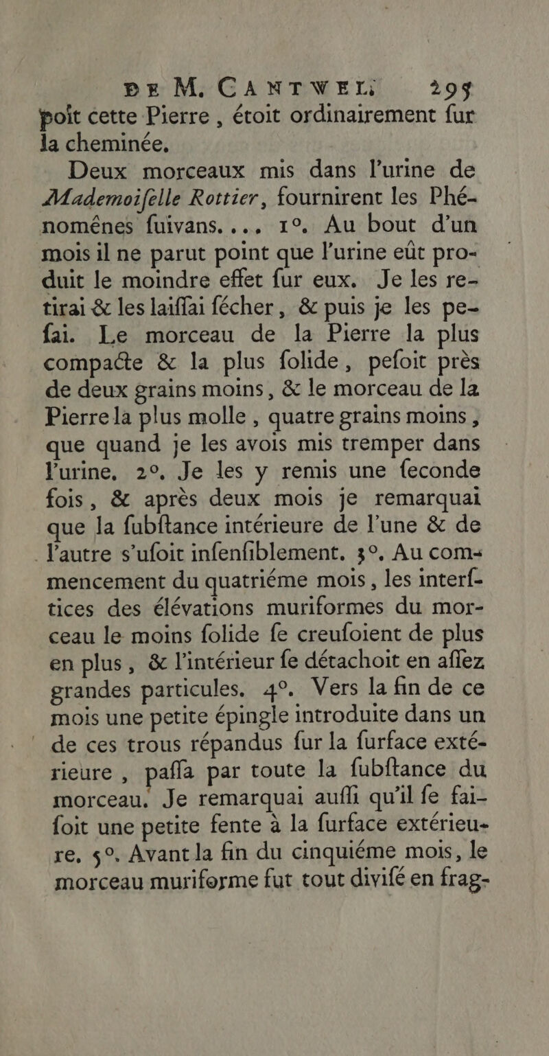 poit cette Pierre , étoit ordinairement fur la cheminée, Deux morceaux mis dans l’urine de Mademoifelle Rottier, fournirent les Phé- nomênes fuivans. .., 1°. Au bout d’un mois il ne parut point que l'urine eût pro- duit le moindre effet fur eux. Je les re- tirai &amp; les laiffai fécher, &amp; puis je les pe- fai. Le morceau de la Pierre la plus compacte &amp; la plus folide, pefoit près de deux grains moins, &amp; le morceau de la Pierre la plus molle , quatre grains moins, que quand je les avois mis tremper dans Jurine, 2°, Je les y remis une {econde fois, &amp; après deux mois je remarquai que la fubftance intérieure de l’une &amp; de l’autre s’ufoit infenfiblement. 3°, Au com: mencement du quatriéme mois, les inter{- tices des élévations muriformes du mor- ceau le moins folide fe creufoient de plus en plus, &amp; l'intérieur fe détachoit en afez grandes particules. 4°. Vers la fin de ce mois une petite épingle introduite dans un de ces trous répandus fur la furface exté- rieure , pañla par toute la fubftance du morceau. Je remarquai aufli qu’il fe fai- foit une petite fente à la furface extérieu- re, 5°. Avant la fin du cinquiéme mois, le morceau muriforme fut tout divifé en frag-