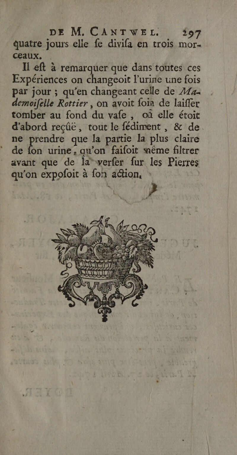 DE M CANTWEL. 97 quatre jours elle fe divifa en trois mor. ceaux, Ii eft à remarquer que dans toutes ces Expériences on dngeoic l'urine une fois par jour ; qu’en changeant celle de 414 demoifelle Rottier , on avoit foin de laifler tomber au fond du vafe , où elle étoit d'abord reçûe, tout le fédiment , &amp; de ne prendre que la partie la plus claire de bn urine, qu’on faifoit même filtrer avant que de la*werfer fur les Pierres qu’on expofoit à fon ation, | | L