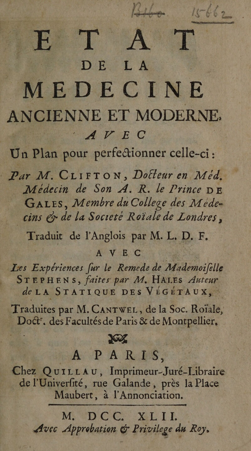 [Ve] AUTRE ) # at Dares ke re rt ne 5 DE DES E À MEDECINE ANCIENNE ET MODERNE. AVEC Da Plan pour perfectionner celle-ci : Pur M. CLIFTON, Doftleur en Méd, _ Médecin de Son A. R. le Prince DE GaLes, Membre du College des Méde- cins @r de la Socreté Roïale de Londres, Traduit de l’Anglois par M. L, D. F, A VE C _ Les . fur le Remede de Mademoifille . STEPHENS, faites par M. HAXES Auteur de LA STATIQUE DES VÉGÉTAUX, Traduites par M. CANTWEL, de la Soc. Roïale, _ Do’. des Facultés de Paris &amp; de Montpellier, | d% A: 5P À RÉ. Chez QuiLLau, Imprimeur-Juré-Libraire _ de l'Univerfité, rue Galande, près la Place Mubert. à ER OC LON: — M. D'C'G: MEL Avec Approbation &amp; Privilege du Roy,