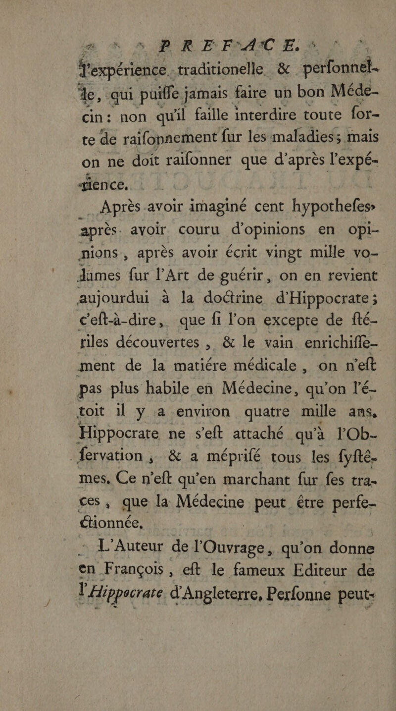 en 6 5 BR F FRAME, à Texpérience. traditionelle. &amp; perfonnel. de, ‘qui puiffe jamais faire un bon Méde- cin: non qu'il faille interdire toute for- te de raifonnement fur les maladies; mais on ne doit raifonner que d’après DURS gience, Après-avoir imaginé cent hypothefes» après. avoir couru d'opinions en opi- nions, après avoir écrit vingt mille vo- dumes fur l’Art de guérir, on en revient aujourdui à la doctrine d'Hippocrate ; c'eft-à-dire, que fi l’on excepte de fté- riles découvertes , &amp; le vain enrichiffe- ment de la matiére médicale, on n'eft pas plus habile en Médecine, qu’on l'é- toit il y a environ quatre mille ans, Hippocrate ne s'eft attaché qu'à l’'Ob- fervation ; &amp; a méprifé tous les [yfte. mes. Ce n’eft qu’en marchant fur fes tra- que la Médecine peut être perfe- ctionnée, L'Auteur de l'Ouvrage, qu’on donne en François, eft le fameux Editeur de l'Hippocrare d'Angleterre, Perfonne peut: