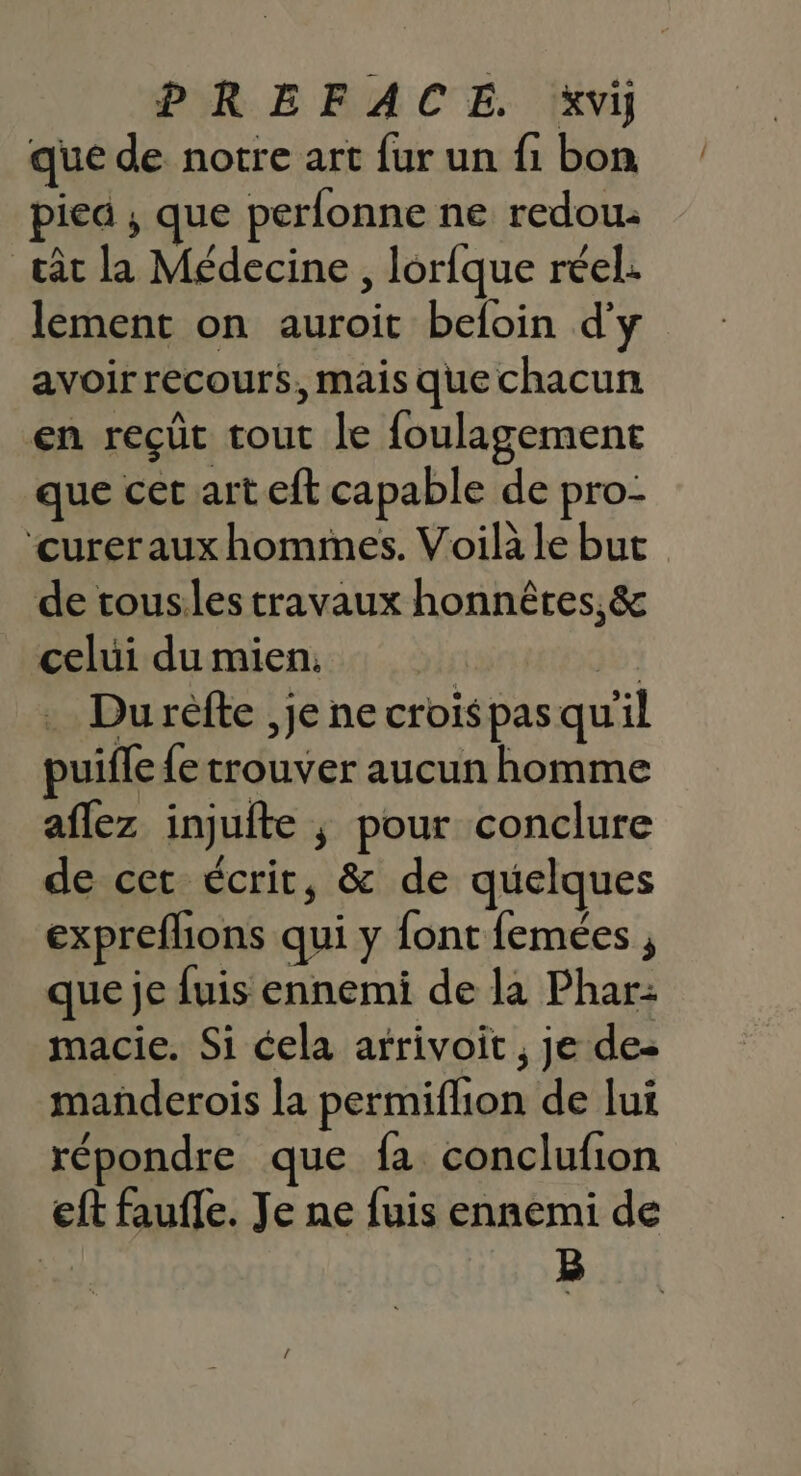 que de notre art fur un fi bon piea ; que perfonne ne redou. cât la Médecine , lorfque réel. lement on auroit beloin d'y avoir recours. mais que chacun en reçût tout le foulagemene que cet art eft capable de pro- ‘curer aux hommes. Voilà le but de tousiles travaux honnêtes, &amp; celui du mien. | | . Durefte ,je ne croispas qu'il puifle {e trouver aucun homme aflez injuite ; pour conclure de cet écrit, &amp; de quelques expreflions qui y font femées , que je fuis ennemi de la Phar: macie. Si cela afrivoit , je des mañderois la permiflion de lui répondre que fa conclufion eft faufle. Je ne fuis ennemi de | B