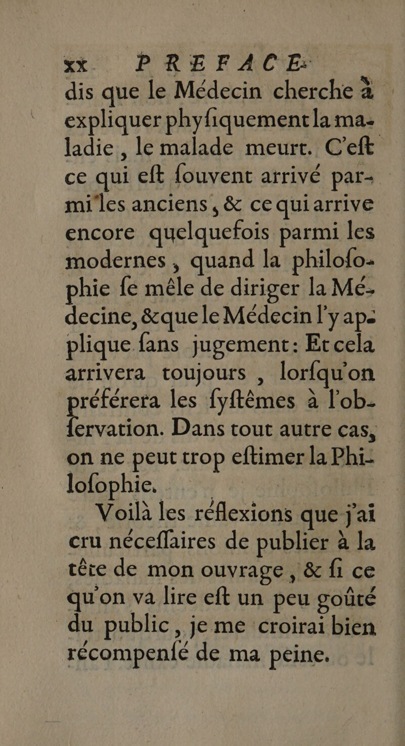 st PRE FACE dis que le Médecin cherche à expliquer phyfiquementla ma: ladie , le malade meurt. C'eft ce qui eft {ouvent arrivé par- miles anciens, &amp; ce quiarrive encore quelquefois parmi les modernes, quand la philofo- phie fe mêle de diriger la Mé- decine, &amp;que le Médecin l'yaps plique fans jugement: Etcela arrivera toujours , lorfquon référera les fyftèmes à l'ob. aps Dans tout autre cas, on ne peut trop eftimer la Phi: lofophie, | | Voila les réflexions que j'ai cru néceflaires de publier à la têre de mon ouvrage, &amp; fi ce qu'on va lire eft un peu goûté du public, je me croirai bien récompen{é de ma peine.