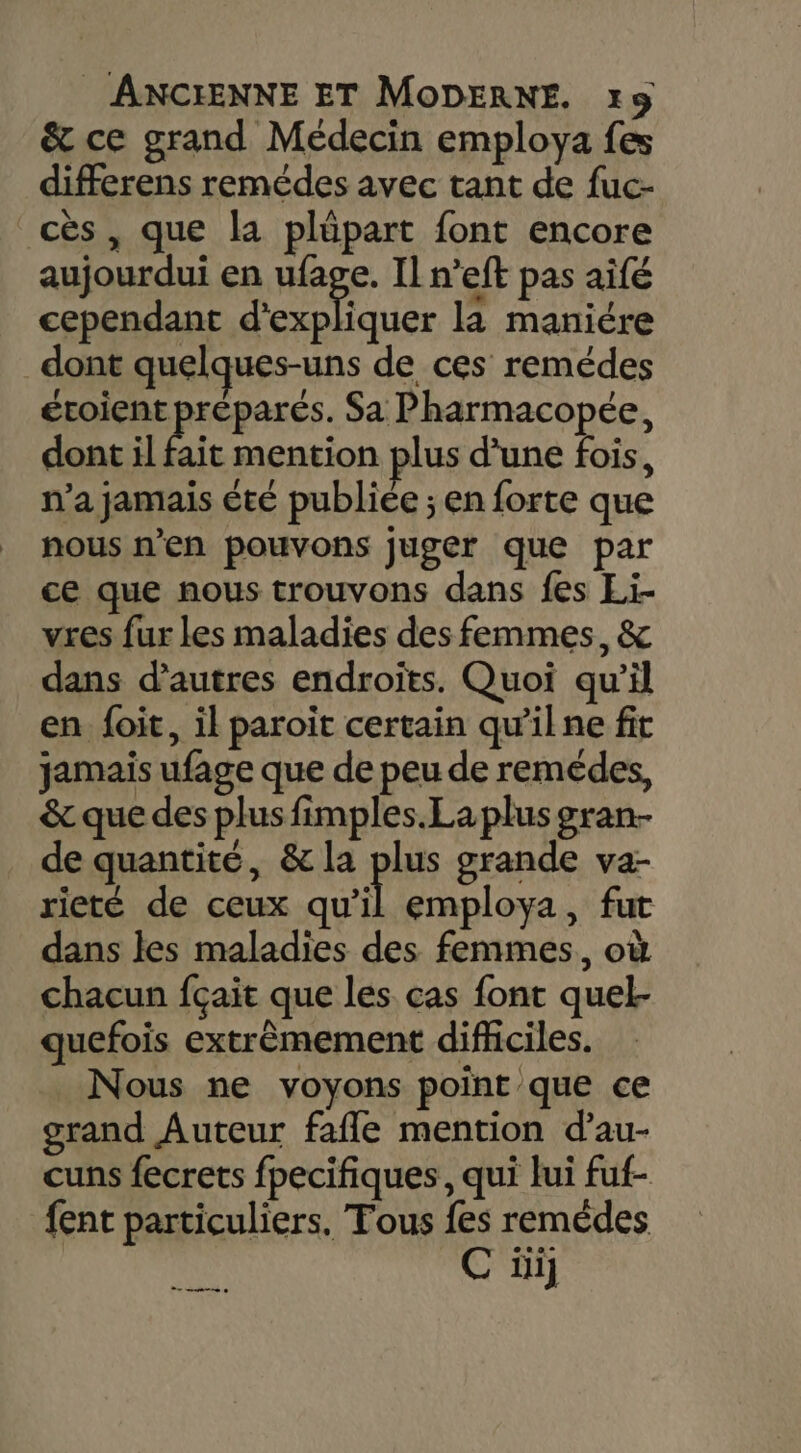 &amp; ce grand Médecin employa fes differens remédes avec tant de fuc- cès , que la plüpart font encore aujourdui en nage Il n’eft pas aifé cependant d'expliquer la maniére dont quelques-uns de ces remédes écoient préparés. Sa Pharmacopée, dont il fait mention plus d’une fois, n’a jamais été publiée ; en forte que nous n’en pouvons juger que par ce que nous trouvons dans fes Li. vres fur les maladies des femmes, &amp; dans d’autres endroïts. Quoi qu’il en foit, il paroiït certain qu’il ne fit jamais ufage que de peu de remédes, &amp; que des plus fimples.La plus gran- de quantité, &amp; la pe grande va- rieté de ceux qu’il employa, fut dans les maladies des femmes, où chacun fçait que les cas font quel- quefois extrêmement difhciles. Nous ne voyons point que ce grand Auteur fafle mention d’au- cuns fecrets fpecifiques, qui lui fuf- {ent particuliers. Fous {es remèdes | C üij ee à