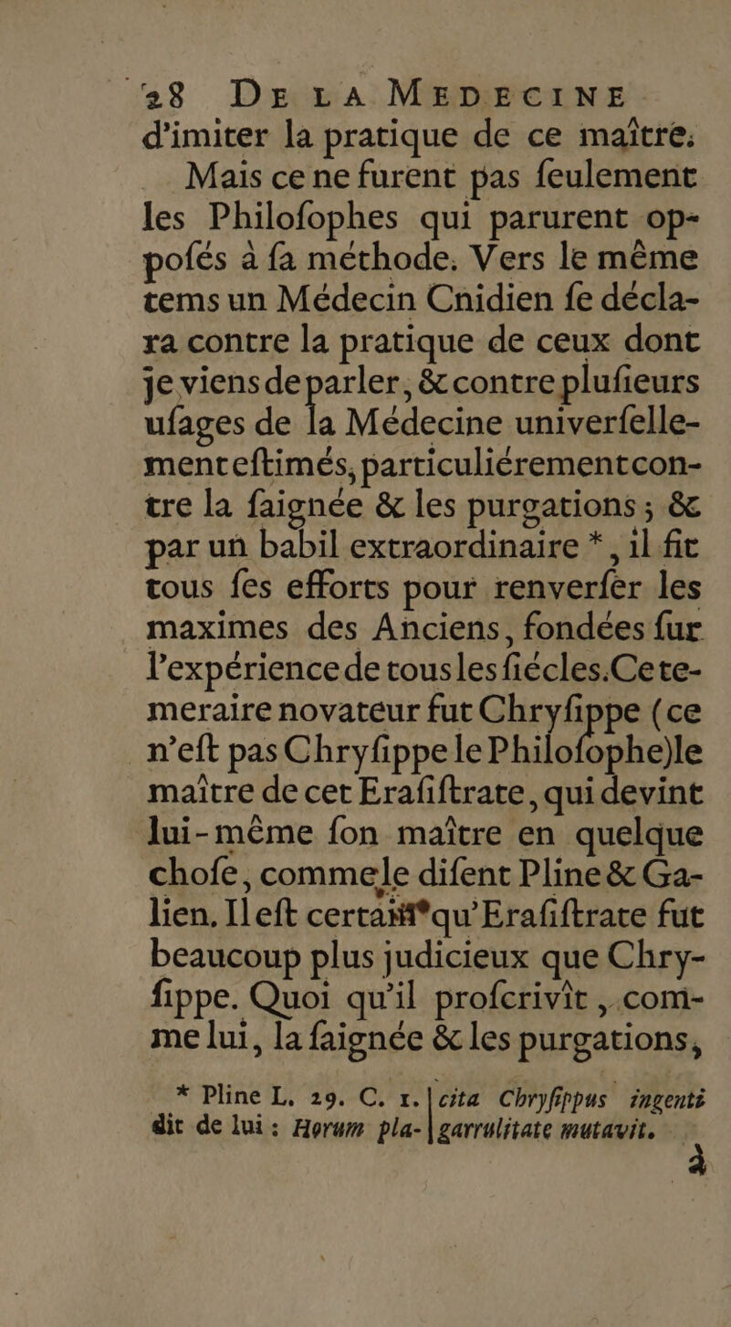 d'imiter la pratique de ce maïtre. Mais ce ne furent pas feulement les Philofophes qui parurent op- pofés à fa méthode. Vers le même tems un Médecin Cnidien fe décla- ra contre la pratique de ceux dont je viensde pen , &amp;contreplufieurs ufages de la Médecine univerf{elle- menteftimés, particuliérementcon- tre la faignée &amp; les purgations ; &amp; par uû babil extraordinaire *, 1l fit tous fes efforts pour renverfer les maximes des Anciens, fondées fur l'expérience de touslesfiécles.Cete- meraire novateur fut Chryfippe (ce n’eft pas Chryfippele Philo{bbhe)le maître de cet Erafiftrate, qui devint lui-même fon maître en quelque chofe, commele difent Pline &amp; Ga- lien. Ileft certañi*qu'Erafiftrate fut beaucoup plus judicieux que Chry- fippe. Quoi qu'il profcrivit ,.com- me lui, la faignée &amp; les purgations, * Pline L, 29. C. r. | de cita Chryfippus ingenti dit de lui: Horwm pla- garrulitate mutavit.