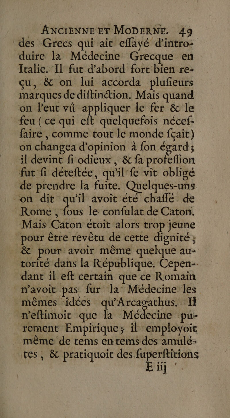 des Grecs qui ait effayé d’intro- duire la Médecine Grecque en Italie. IL fut d’abord fort bien re- qu, &amp; on lui accorda plufeurs marques de diftinétion. Mais quand on l'eut vû appliquer le fer &amp; le feu ( ce qui eft quelquefois nécef- faire , comme tout le monde fçait) on changea d'opinion à fon égard; il devint fi odieux, &amp; fa tion fut fi déteftée, qu'il‘ fe vit obligé de prendre la fuite. Quelques-uns ‘on dit qu'il avoit été chaflé de Rome , fous le confulat de Caton. Mais Caton étoit alors trop jeune pour être revêtu de cette dignité ; &amp; pour avoir même quelque au- torité dans la République. Cepen-. dant il eft certain que ce Romain navoit pas fur la Médecine les mêmes idées qu'Arcagathus. Il n’eftimoit que la Médecine pu- rement Empirique; il employoit _ même de tems en tems des amulé- tes, &amp; pratiquoit des fuperftitions | E üj ‘