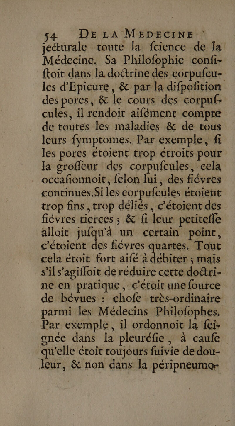 jecturale toute la fcience de la Médecine. Sa Philofophie confi- ftoit dans la doctrine des corpufcu- les d’'Epicure, &amp; par la difpofition des pores, &amp; le cours des corpuf- cules, il rendoit aifément compte de toutes les maladies &amp; de tous leurs fymptomes. Par éxemple, fi les pores étoient trop étroits pour la groffeur des corpufcules, cela occafionnoit, felon lui, des fiévres continues. Si les corpufcules étoient trop fins , trop déliés, c’étoient des fiévres tierces ; &amp; fi leur petiteffe alloit jufqu'à un certain point, c’étoient des fiévres quartes. Tout cela étoit fort aifé à débiter ; mais s’il s’agifloit de réduire cette do&amp;ri- ne en pratique, c’étoit une fource de bévues : chofe très-ordinaire parmi les Médecins Philofophes, Par exemple, il ordonnoit la fei- gnée dans la pleuréfie, à caufe qu'elle étoit toujours fuivie de dou- leur, &amp; non dans la péripneumo