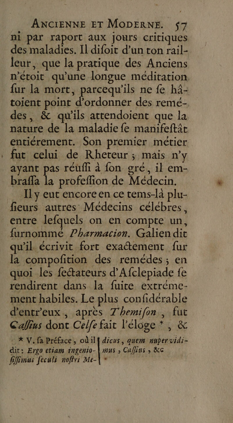 ni par raport aux jours critiques des maladies. Il difoit d’un ton rail- leur, que la pratique des Anciens n’étoit qu'une longue méditation fur la mort, parcequ'ils ne fe h4- toient point d’ordonner des remé- nature de la maladie fe manifeftit entiérement. Son premier métier fut celui de Rheteur ; mais n’y ayant pas réüfh à fon gré, il em- braffa in profeflion de Médecin. Ily eut encore en ce tems-la plu- fieurs autres Médecins célébres, entre lefquels on en compte un, furnommé ?harmacion. Galien dit qu'il écrivit fort exactement fur la compofition des remédes ; en quoi les fectateurs d’Afclepiade fe rendirent dans la fuite extréme- ment habiles. Le plus confiderable d’entr'eux, après 7'hemifon , fut Callius dont Celfe fait l'éloge * , &amp; XV. fa Préface, où ill dicus, quem nubervidi- dit: Ergo etiam ingenio-| mus ; Caffius ; &amp;c fiffémus feculi noffri Me-\*