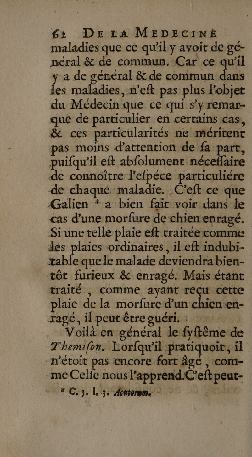 maladies que ce qu’il y avoit de gé- néral &amp; de commun. Car ce qu'il y a de général &amp;t de commun dans Les maladies, n’eft pas plus l’objet du Médecin que ce qui s’y remar- que de particulier en certains cas, &amp; ces particularités ne méritent pas moins d'attention de fa part, puifqu'il eft abfolument néceflaire de connoître l'efpéce particuliére de chaqué maladie. C’eft ce que Galien * a bien fait voir dans le cas d’une morfure de chienenragé. Siune telle plaie eft trairéecomme iles plaies ordinaires, il eft indubi- table que le malade deviendra bien- +ôt furieux &amp; enragé. Mais étant traité , comme ayant reçu cette plaie de la morfure d’un chien-en- ragé, il peut être guéri. : Voilà en général le fyftême de Themifon. Lorfqw'il pratiquoir, il n’étoit pas encore fort Âge , com- me Celfe nous l’apprend.C'eft peut- # C. 3, L 3 Antorume eut