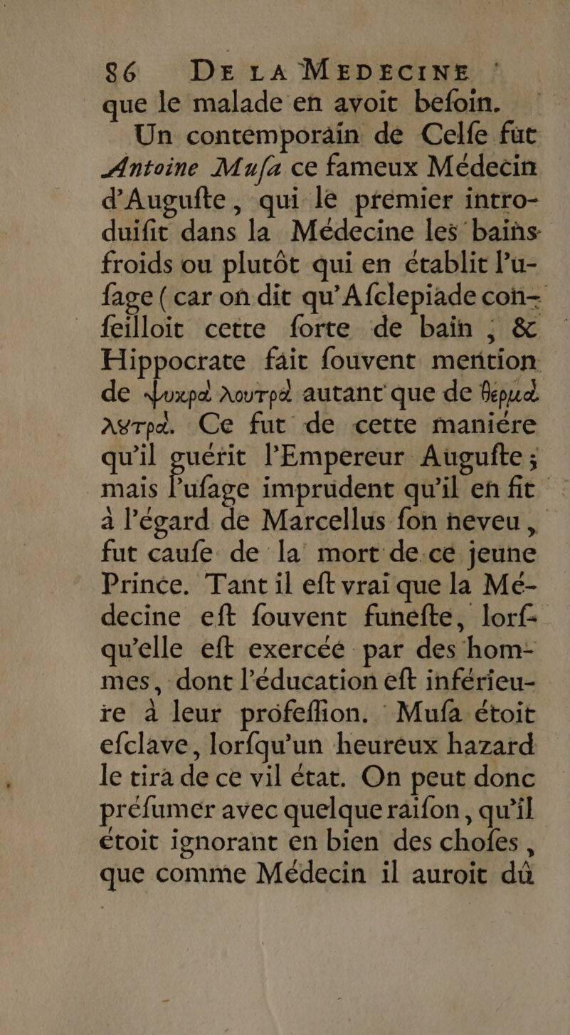 que le malade en avoit befoin. Un contemporain de Celfe fut Antoine Mufa ce fameux Médecin d'Augufte, qui le premier intro- duifit dans la Médecine les bains froids ou plutôt qui en établit Pu- fage ( car on dit qu’Afclepiade con- {eilloit cette forte de bain ; &amp; Hippocrate fait fouvent mention de duxpd Aourpd autant que de fepud agrpa. Ce fut de cette manière qu'il re l'Empereur Augufte ; mais Pufage imprudent qu'il en fit à l'égard de Marcellus fon neveu, fut caufe de la mort de.ce jeune Prince. Tant il eft vrai que la Me- decine eft fouvent funefte, lorf- qu'elle eft exercéé par des hom- mes, dont l'éducation eft inférieu- re à leur profeflion. Mufa étoit efclave, lorfqu'un heureux hazard le tira de ce vil état. On peut donc préfumér avec quelque raifon, qu’il étoit ignorant en bien des chofes, que comme Médecin il auroit dû