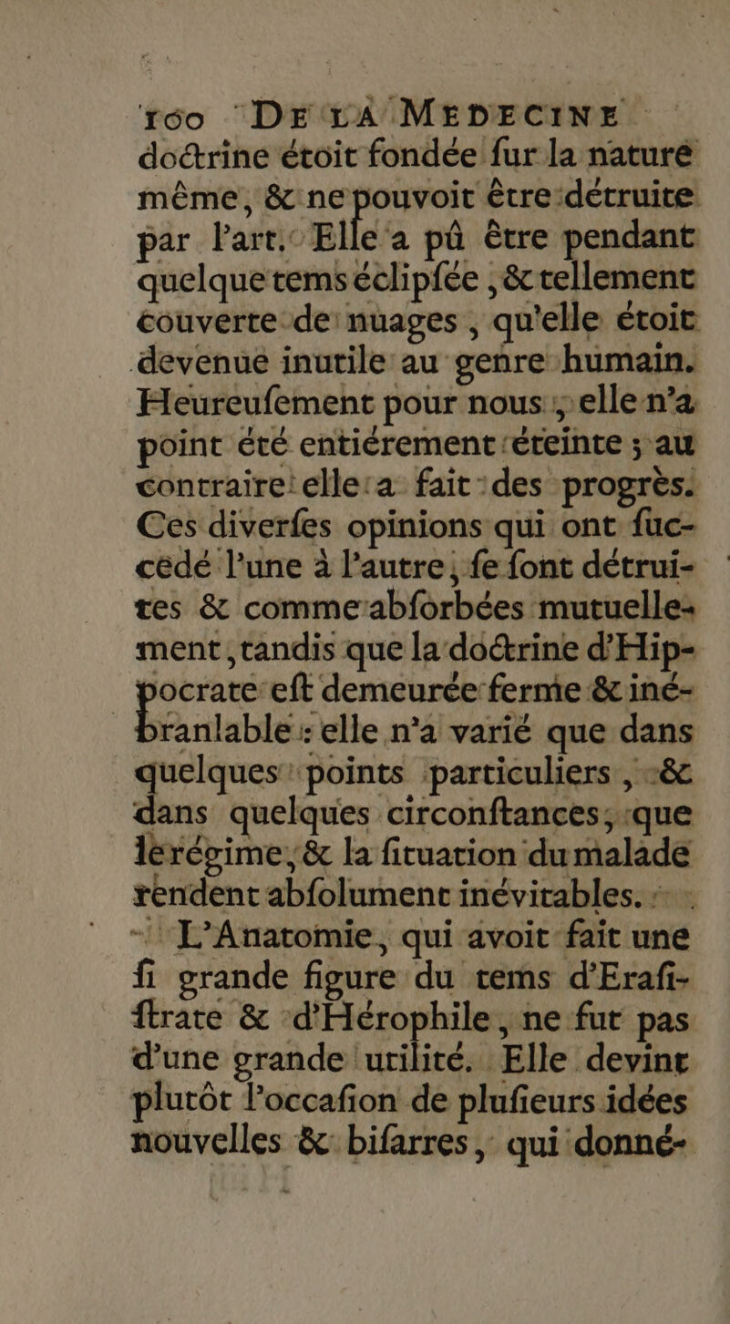 doctrine étoit fondée fur la naturé même, &amp; ne pouvoit être détruite par Part. Elle‘a pû être pendant quelque temséclipfée ,&amp;tellement couverte de: nuages , qu'elle étoit devenue inutile au genre humain. Heureufement pour nous elle n’a point été entiérementéreinte ; au contraire! elle:a fait des progrès. Ces diverfes opinions qui ont fuc- cédé l’une à l’autre, fe font détrui- tes &amp; commeabforbées mutuelle: ment, tandis que la doctrine d’'Hip- pere ‘eft demeurée:ferme&amp; iné- ranlable : elle n’a varié que dans guie “points particuliers , c&amp; dans quelques circonftances; que lérégime, &amp; la fituarion dumalade rendent abfolument inévitables. » : - L’Anatomie, qui avoit fait une fi grande figure du tems d’Erafi- ftrate &amp; ‘d’Hérophile , ne fur pas d’une grande utilité. Elle devine plutôt loccafion de plufieurs idées nouvelles &amp; bifarres ; qui donné-