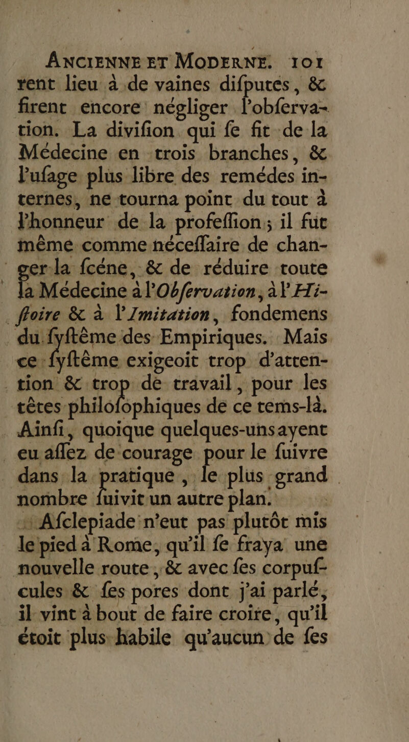 rent lieu à de vaines difputes, &amp; firent encore négliger able tion. La divifion qui fe fit de la Médecine en trois branches, &amp; lufage plus libre des remédes in- ternes, ne tourna point du tout à Fhonneur de la profefion;; il fuc même comme néceflaire de chan- ger:la fcéne, &amp; de réduire route | É Médecine à l'Obfervation, àY Hi- . foire &amp; à l'Imitation, fondemens du fyftêème:des Empiriques. Mais ce Aftême exigeoit trop d’atten- tion &amp; trop dé travail, pour les céres-Ghio sphiques de ce rems-là. Ainfi, quoique quelques-unsayent _euaflez de courage pour le fuivre dans la pratique, É plus grand nombre fuivitun autre plan. + Afclepiade n'eut pas plutôt mis le pied à Rome, qu'il fe fraya une nouvelle route, &amp; avec fes corpuf- cules &amp; {es pores dont j'ai parlé, il vint à bout de faire croire, qu’il étoit plus: habile qu'aucun de fes