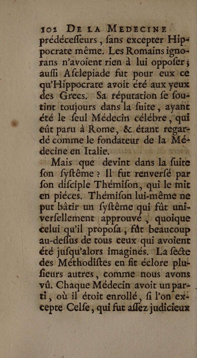 prédécefleurs , fans excepter Hip: pocrate même. Les Romains igno- fans n’avoient rien à lui oppoler; aufi Afclépiade fut pour euxce u’Hippocrate avoit été aux yeux Les Grecs. Sa réputation fe {ou- tint toujours dans la fuite, aÿant été le feul Médecin éélébre ‘qui eût paru à Rome, &amp;.étant regare dé comme le fondateur de la Mé: decirre et Italien 08 2 ane Mais que devint dans la fuite fon fyftème ? Îl' fut renverfé par fon difciple Thémifon, ‘qui le mit en piéces. Thémifon lui-même ne put bâtir un fyftème qui füt uni- verfellement approuve | quoique celui qu'il propofa; fâc-beaucoup au-deffüs de tous ceux'qui avoïent été jufqu'alors imaginés. La fête des Méthodiftes en fit éclore plui fieurs autres, commenous avons vû. Chaque Médecin avoit un pars ti, où il étoit enrollé, fi l’on ex: cepre Celfe ; qui fut aflez judicieux