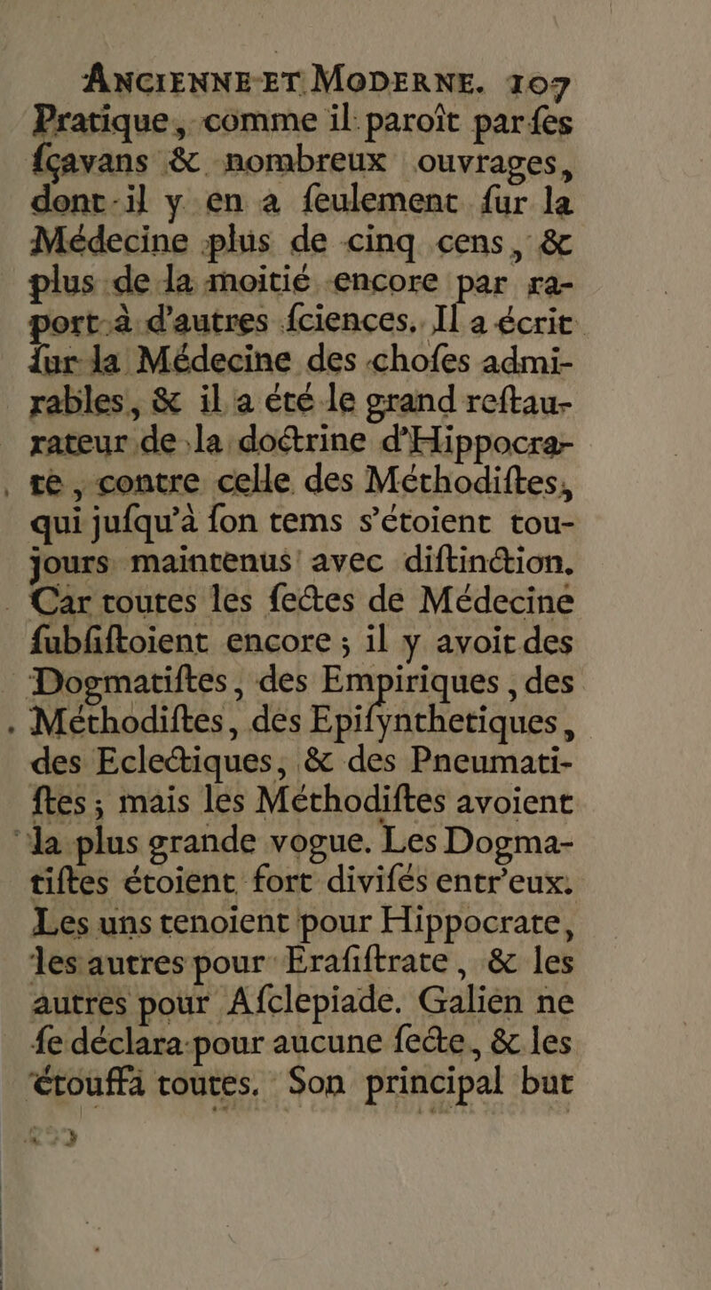 Pratique, comme il: paroît pars fçavans &amp; nombreux ouvrages, dont-il y en a feulement fur la Médecine plus de cinq cens, &amp; plus de la moitié encore par ra- port-à d'autres fciences.. Il a écrit {ur la Médecine des chofes admi- rables, &amp; il a été le grand reftau- rateur de la doétrine d'Hippocra- qui jufqu’a {on tems s’étoient tou- jours maintenus! avec diftinion. fubfftoient encore ; il y avoit des Dogmatiftes, des D , des ynthetiques, des Eclectiques, &amp; des Pneumati- ftes ; mais les Méthodiftes avoient tiftes étoient fort divifés entr'eux. Les uns tenoient pour Hippocrate, les autres pour Erafiftrate, &amp; les autres pour Afclepiade. Galien ne étouffà routes. Son principal but “ y