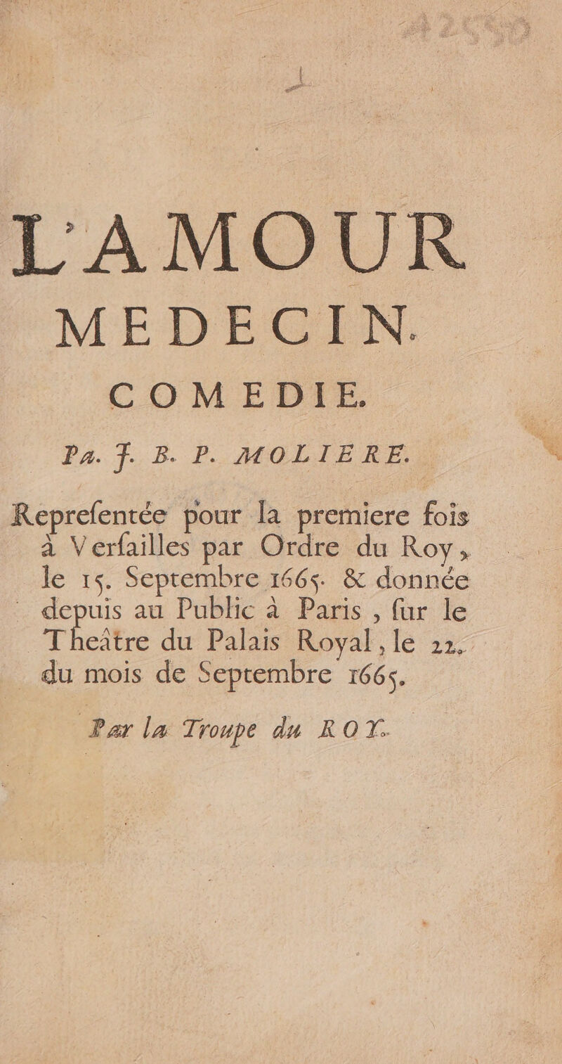 LAMOUR MEDECIN. C O M EDTE. Pa. F. B. P. MOLIERE. Reprefentée pour la premiere fois à Verfailles par Ordre du Roy, le 15. Septembre 1665 &amp; donnée _ depuis au Public à Paris , {ur le Theître du Palais Royal, le 22, _ du mois de Septembre 166$. ee la Troupe du ROT.